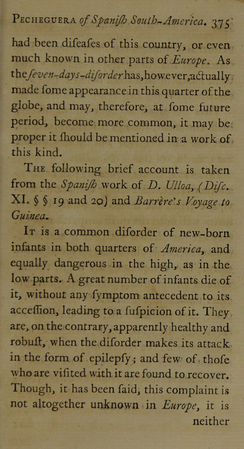 had been difeafes of this country, or even much known in other parts of Europe. As ihQfeven-days-diforderh2i^f\ov/cvtry'SiQ.u2i\\Y made fome appearance in this quarter of the globe, and may, therefore, at fome future period, become more common, it may be. proper it Ihould be mentioned in a work off this kind. The following brief account is taken from the Spanijh work of D. Ullody .(Difc. XI. § § 19 and 20J and Barrhe's Voyage to Guinea. It is a common diforder of new-born infants in both quarters of Americdy and equally dangerous in the high, as in the low parts. A great number of infants die of it, without any fymptom antecedent to its acceflion, leading to a fufpicion of it. They are, on the contrary, apparently healthy and robuft, when the diforder makes its attack in the form of epilepfy; and few of, thofe who are vifited with it are found to recover. Though, it has been faid, this complaint is not altogether unknown in Europe, it is neither