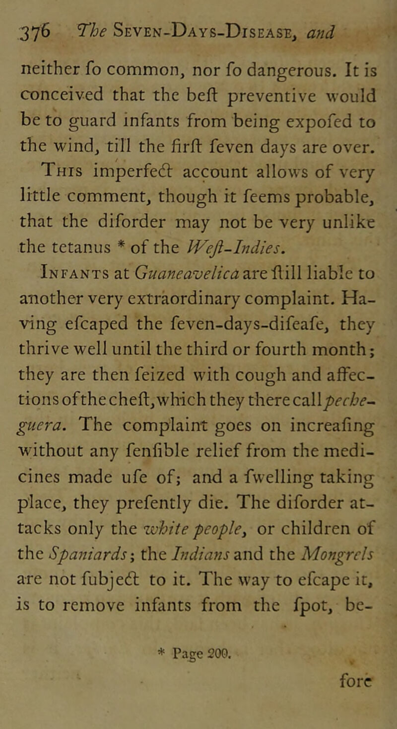 neither fo common, nor fo dangerous. It is conceived that the beft preventive would be to guard infants from being expofed to the wind, till the firfl feven days are over. This imperfed: account allows of very little comment, though it feems probable, that the diforder may not be very unlike the tetanus * of the IVeJi-Indies. Infants at Guaneavelica are Hill liable to another very extraordinary complaint. Ha- ving efcaped the feven-days-difeafe, they thrive well until the third or fourth month; they are then feized with cough and affec- tions of the cheft, which they there cal guera. The complaint goes on increafing without any fenfible relief from the medi- cines made ufe of; and a fwelling taking place, they prefently die. The diforder at- tacks only the white people, or children of the Spaniards \ the Indians and the Mongrels are not fubjed to it. The way to efcape it, is to remove infants from the fpot, be- * Page 200. fore