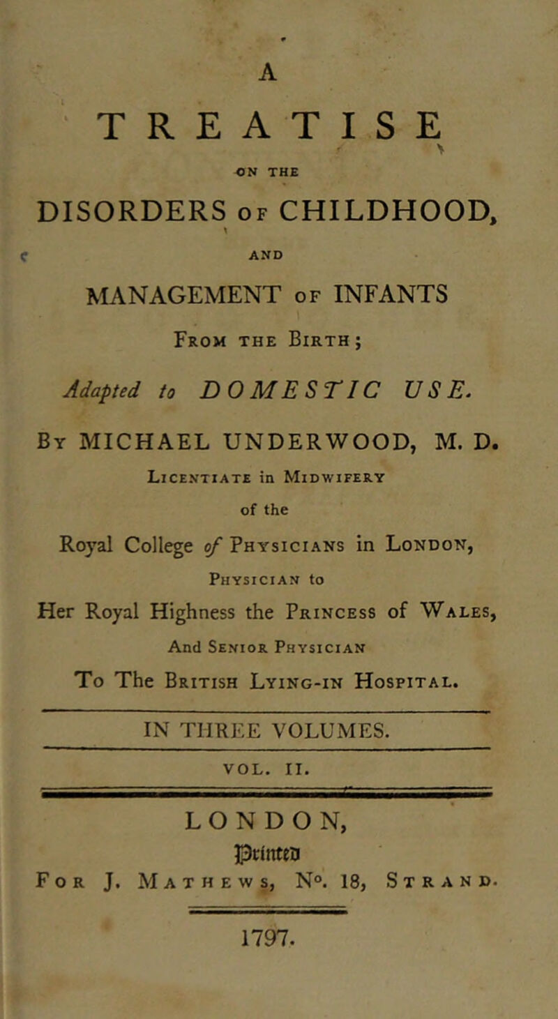 gl A ' ■ TREATISE V THE DISORDERS OF CHILDHOOD, C AND MANAGEMENT of INFANTS From the Birth ; Adapted to DOMESTIC USE. By MICHAEL UNDERWOOD, M. D. Licentiate in Midwifery of the Royal College of Physicians in London, Physician to Her Royal Highness the Princess of Wales, And Senior Physician To The British Lying-in Hospital. IN THREE VOLUMES. VOL. II. LONDON, Pclnten For J. Mathews, N°. 18, Strand. 1797.