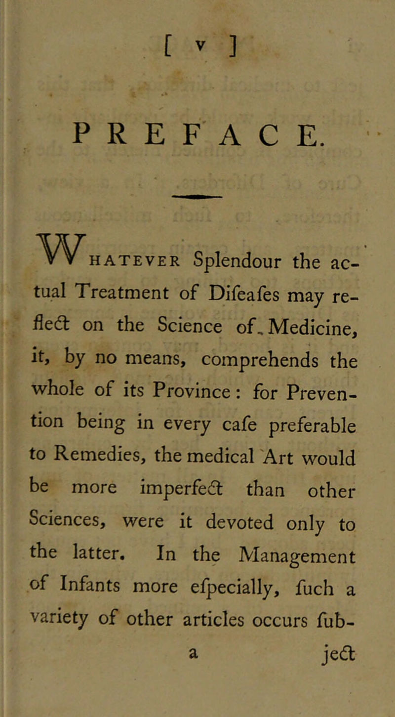 PREFACE. HATEVER Splendour the ac- tual Treatment of Difeafes may re- fled on the Science of. Medicine, it, by no means, comprehends the whole of its Province: for Preven- tion being in every cafe preferable to Remedies, the medical 'Art would be more imperfed than other Sciences, were it devoted only to the latter. In the Management of Infants more efpecially, fuch a variety of other articles occurs fub- a jed
