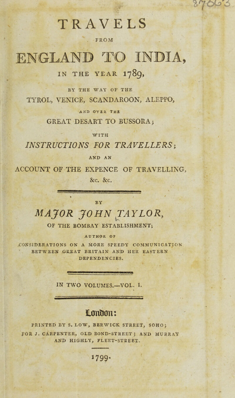 TRAVELS FROM ENGLAND TO INDIA, IN THE YEAR I789, BY THE WAY OF THE TYROL, VENICE, SCANDAROON, ALEPPO, AND OVIR The GREAT DESART TO BUSSORA> WITH INSTRUCTIONS FOR TRAVELLERS; AND AN ACCOUNT OF THE EXPENCE OF TRAVELLING, &c. &c. BY MAJOR JOHN TAYLOR, OF THE BOMBAY ESTABLISHMENT; AUTHOR. OF CONSIDERATIONS ON A MORE SPEEDY COMMUNICATION BETWEEN XJREAT BRITAIN AND HER EASTERN DEPENDENCIES. IN TWO VOLUMES.—VOL. I. ILontlOu: PRINTED BY S. LOW, BERWICK STREET, SOHOJ FOR J. CARPENTER, OLD BOND-STREET 5 AND MURRAY AND HIGHLY, FLEET-STREET. 1799-