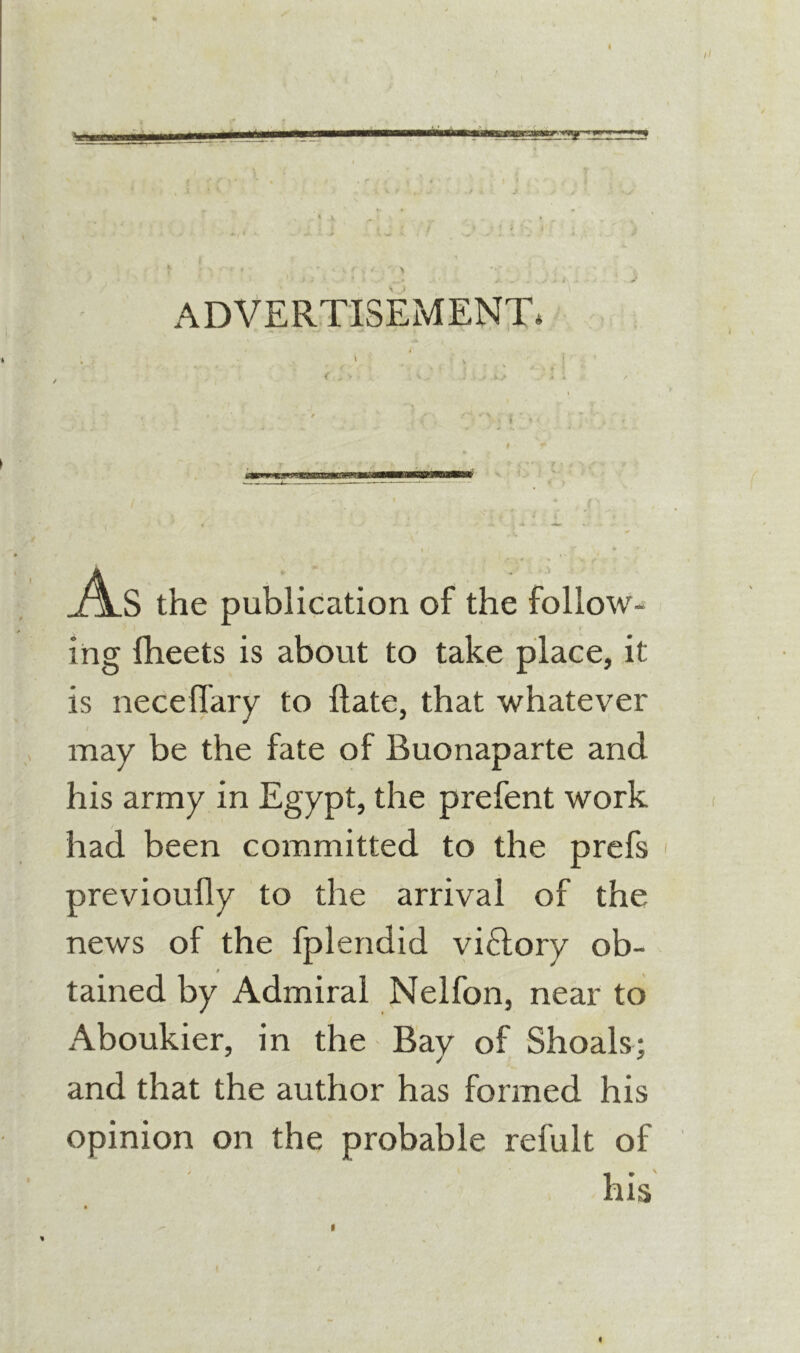 ADVERTISEMENT. i \ As the publication of the follow- ing fheets is about to take place, it is neceffary to ftate, that whatever may be the fate of Buonaparte and his army in Egypt, the prefent work had been committed to the prcfs previoully to the arrival of the news of the fplendid vi£lory ob- 0 tained by Admiral Nelfon, near to Aboukier, in the Bay of Shoals; and that the author has formed his opinion on the probable refult of his