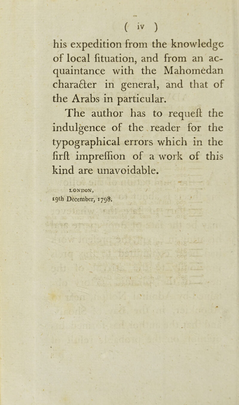 I ( iv ) his expedition from the knowledge of local fituation, and from an ac- quaintance with the Mahomedan chara6ler in general, and that of the Arabs in particular. The author has to requeft the indulgence of the. reader for the typographical errors which in the firft impreffion of a work of this kind are unavoidable. LONDON, / 19th December, 1798. *