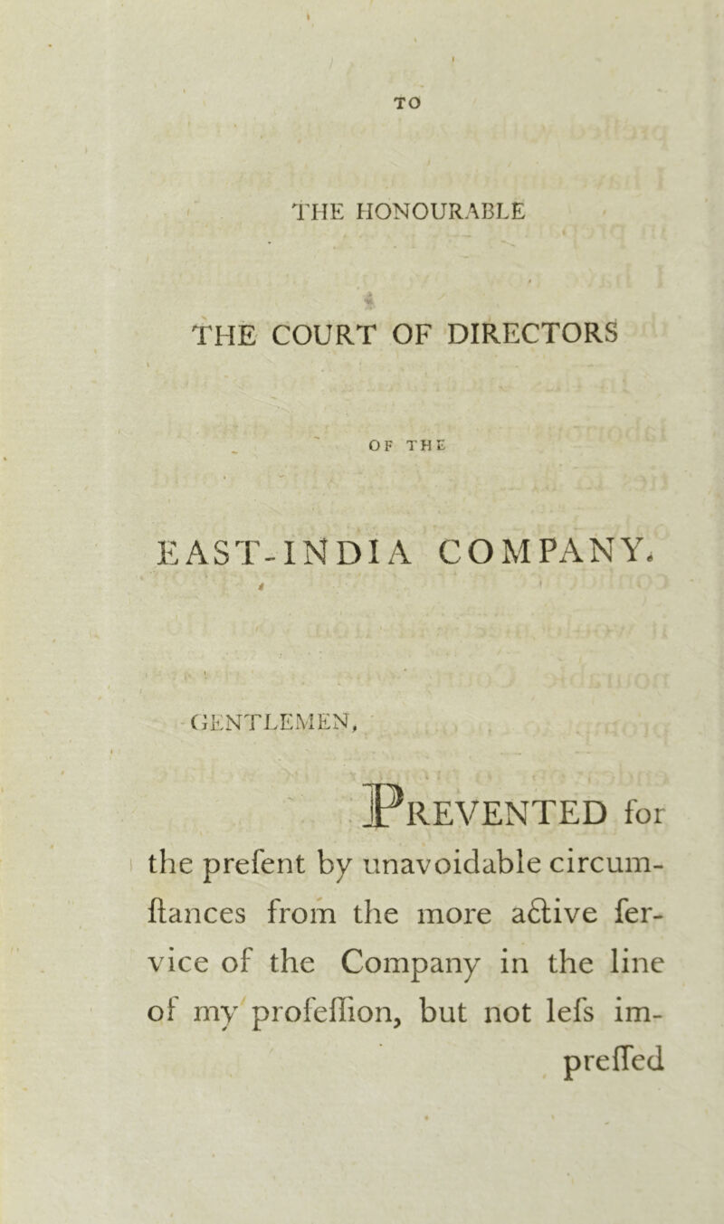 TO THE HONOURABLE THE COURT OF DIRECTORS OF THE EAST-INDIA COMPANY. I ^ (GENTLEMEN, i ^ . « '.. . Prevented for the prefent by unavoidable circum- ftances from the more adlive fer- vice of the Company in the line of my profeffion, but not lefs im- prelTed