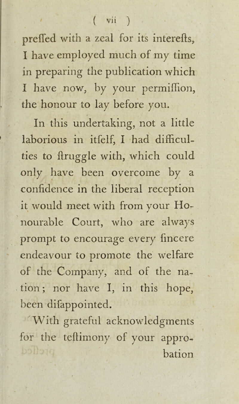 preffed with a zeal for its interefts., I have employed much of my time in preparing the publication which I have now, by your permiffion, the honour to lay before you. In this undertaking, not a little laborious in itfelf, I had difficul- ties to ftruggle with, which could only have been overcome by a confidence in the liberal reception it would meet with from your Hor- nourable Court, who are always prompt to encourage every fincere endeavour to promote the welfare of the Company, and of the na- tion ; nor have I, in this hope, been difappointed. With grateful acknowledgments for the teftimony of your appro- ^ ■ bation f