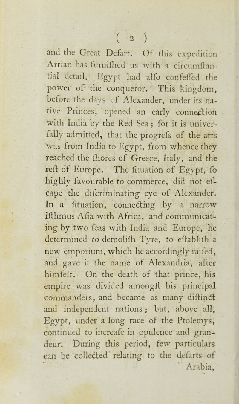 and the Great Defart. Ot this expedition Arrian has fiirnifhed us with a circumdan- tial detail. Egypt had alfo confefild the power of the conqueror. This kingdom, before the days of Alexander, under its na- tive Princes, opened an early connexion with India by the Red Sea; for it is univer- fally admitted, that the progrefs of the arts was from India to Egypt, from whence they reached the fhores of Greece, Italy, and the reft of Europe. The fituation of Egypt, fo highly favourable to commerce, did not ef- cape the diferiminating eye of Alexander. In a fituation, connecting by a narrow ifthmus Afia with Africa, and communicat- ing by two feas with India and Europe, he determined to demolifti Tyre, to eftablifti a new emporium, which he accordingly railed, and gave it the name of Alexandria, after himfelf.' On the death of that prince, his em^pire was divided arnongft his principal commanders, and became as many diftinCl and independent nations; but, above all, Egypt, under a long race of the Ptolemys, continued to increafe in opulence and gran- deur. During this period, few particulars can be ‘collected relating to the defarts of Arabia,