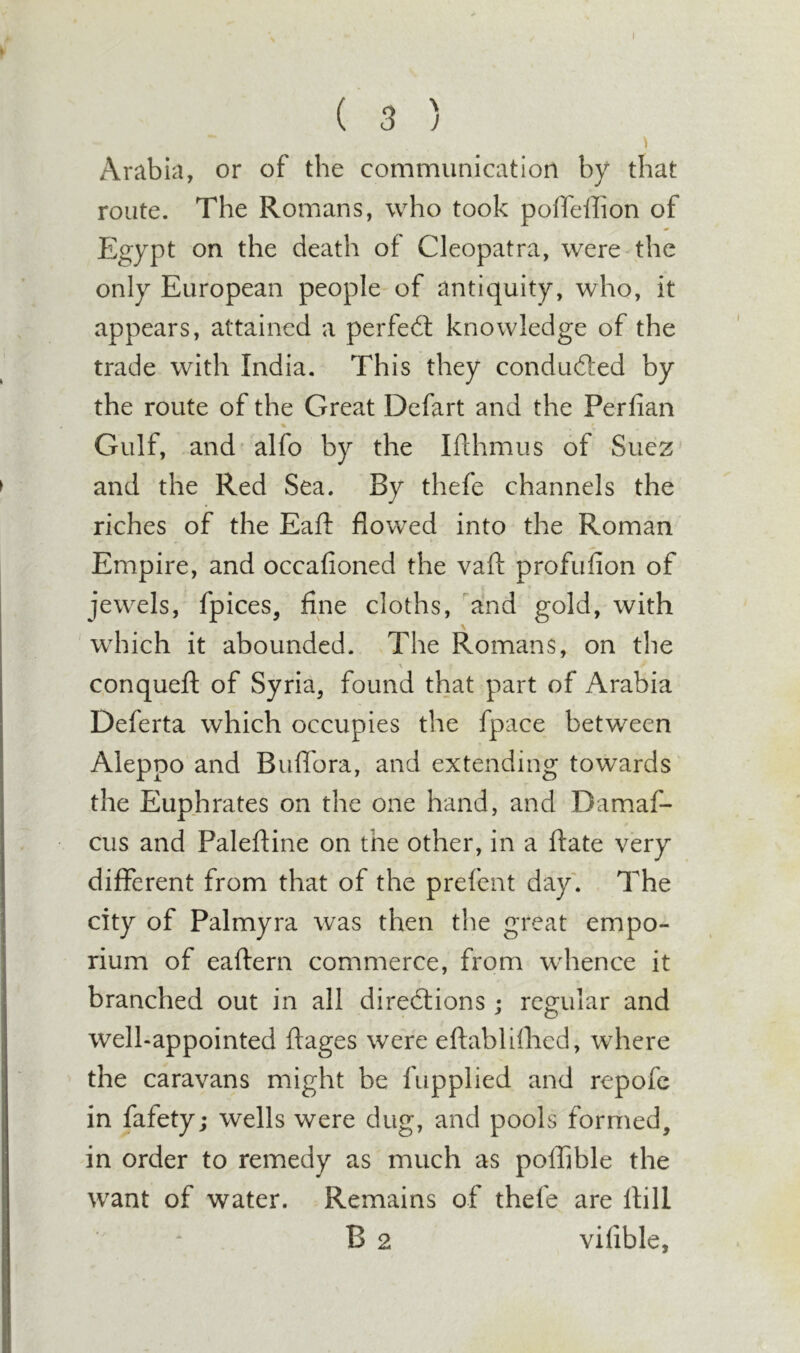 ( 3 ) Arabia, or of the communication by that route. The Romans, who took polTeihon of Egypt on the death of Cleopatra, were- the only European people of antiquity, who, it appears, attained a perfedl knowledge of the trade with India. This they conducted by the route of the Great Defart and the Perfian Gulf, and alfo by the Ifthmus of Suez and the Red Sea. By thefe channels the riches of the Eafi: flowed into the Roman Empire, and occafioned the vafl: profufion of jewels, fpices, fine cloths, ^and gold, with V which it abounded. The Romans, on the % conquefl: of Syria, found that part of Arabia Deferta which occupies the fpace between Aleppo and Buflbra, and extending towards the Euphrates on the one hand, and Damaf- cus and Paleftine on the other, in a ftate very different from that of the prefent day'. The city of Palmyra was then the great empo- rium of eaftern commerce, from whence it branched out in all diredlions; regular and well-appointed ftages were eftabUlhcd, where the caravans might be fupplied and repofe in fafety; wells were dug, and pools formed, in order to remedy as much as poffible the want of water. Remains of thefe are Hill B 2 vifible.