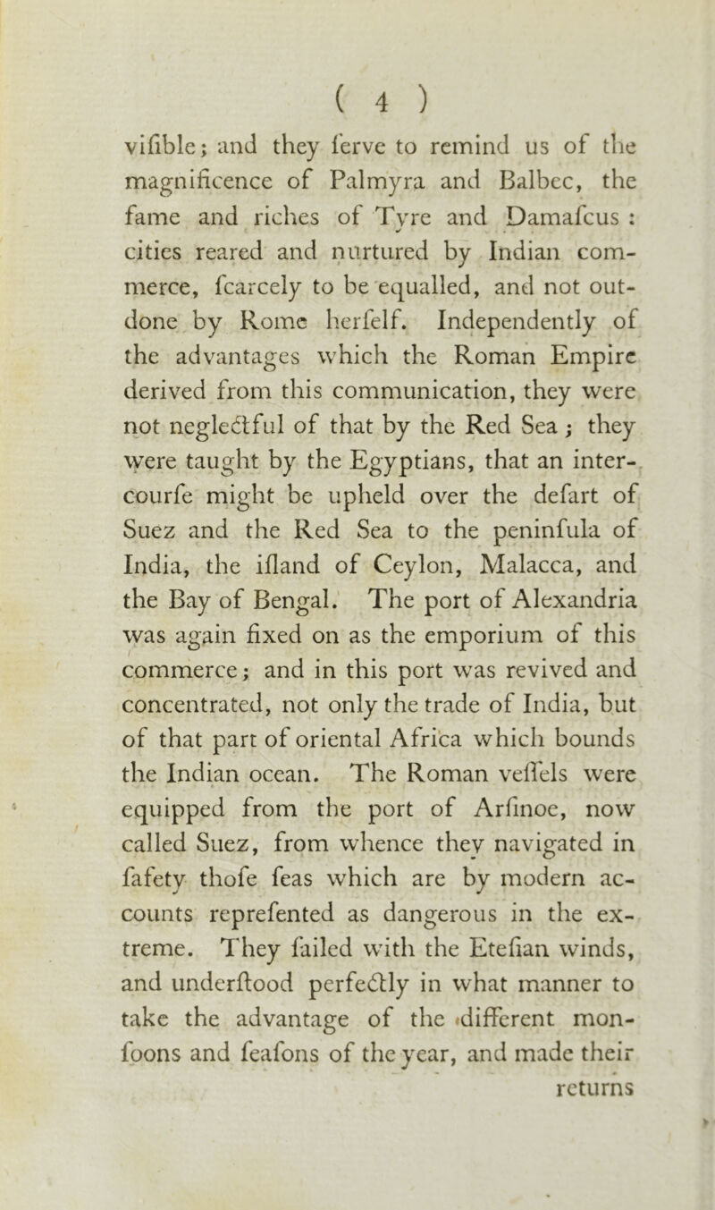 vifible; and they ferve to remind us of the magnificence of Palmyra and Balbec, the fame and riches of Tyre and Damafcus : ^ • cities reared and nurtured by Indian com- merce, fcarcely to be'equalled, and not out- done by Rome herfelf. Independently of the advantages which the Roman Empire derived from this communication, they were not neglectful of that by the Red Sea j they were taught by the Egyptians, that an inter-, courfe might be upheld over the defart of Suez and the Red Sea to the peninfula of India, the ifland of Ceylon, Malacca, and the Bay of Bengal.' The port of Alexandria was again fixed on as the emporium of this commerce; and in this port was revived and concentrated, not only the trade of India, but of that part of oriental Africa which bounds the Indian ocean. The Roman velfels were equipped from the port of Arfinoe, now called Suez, from whence they navigated in fafety thofe feas which are by modern ac- counts reprefented as dangerous in the ex- treme. They failed with the Etefian winds, and underftood perfectly in what manner to take the advantage of the idifFcrent mon- foons and feafons of the year, and made their — # returns V