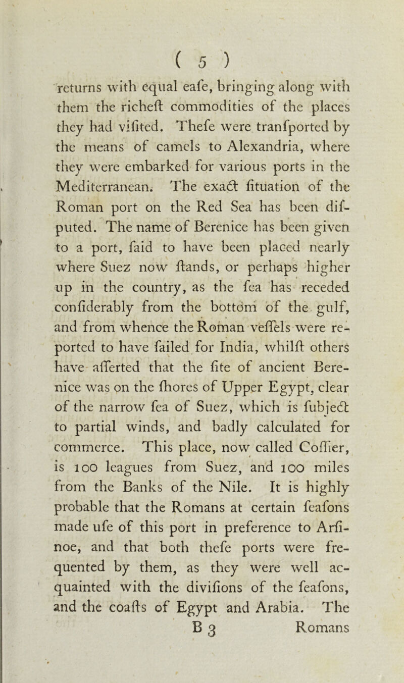 % returns with equal eafe, bringing along with them the richeft commodities of the places they had vifited. Thefe were tranfported by the means of camels to Alexandria, where they were embarked for various ports in the Mediterranean; The exadt fituation of the Roman port on the Red Sea has been dif- puted. The name of Berenice has been given to a port, faid to have been placed nearly I where Suez now Rands, or perhaps higher up in the country, as the fea has receded confiderably from the bottom of the. gulf, and from whence the Roman veffels were re- ported to have failed for India, whilfl: others have- alTerted that the fite of ancient Bere- nice was on the fhores of Upper Egypt, clear of the narrow fea of Suez, which is fubjedl to partial winds, and badly calculated for commerce. This place, now called Coffier, is loo leagues from Suez, and lOO miles from the Banks of the Nile. It is highly probable that the Romans at certain feafons made ufe of this port in preference to Arfi- noe, and that both thefe ports were fre- quented by them, as they were well ac- quainted with the divifions of the feafons, and the coafts of Egypt and Arabia. The B 3 Romans