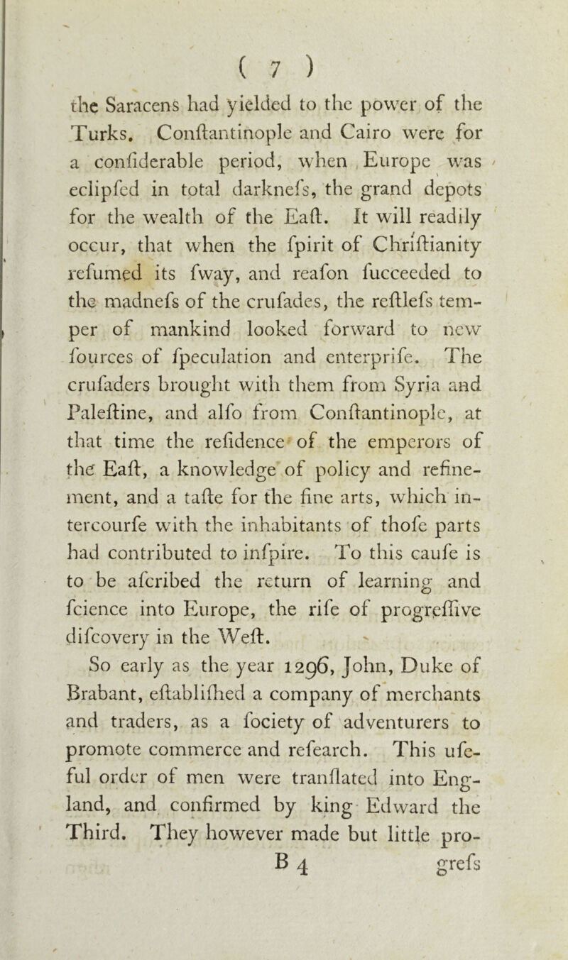 the Saracens had yielded to the power of the Turks. Conftantinople and Cairo were for a confidcrable period, when Europe was ^ eclipfed in total darknefs, the grand depots for the wealth of the Eaft. It will readily occur, that when the fpirit of Chriftianity refumed its fway, and reafon fucceeded to the madnefs of the crufades, the reftlefs tem- per of mankind looked forward to new fources of fpeculation and enterprife. The crufaders brought with them from Syria and Paleftine, and alfo from Conftantinopde, at that time the refidence of the emperors of the Eaft, a knowledge of policy and refine- ment, and a tafte for the fine arts, which in- tercourfe with the inhabitants of thofe parts had contributed to infpire. To this caufe is to be aferibed the return of learning and fcience into Europe, the rife of progreflive difeovery in the Weft. So early as the year 1296, John, Duke of Brabant, eftabliflied a company of merchants and traders, as a fociety of adventurers' to promote commerce and refearch. This ufe- ful order of men were tranflated into Eng- land, and confirmed by king- Edward the Third. They however made but little pro- B 4 grefs