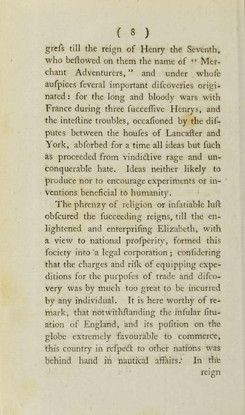 grcfs till the reign of Henry the Seventh, who beftowed on them the name of “ Mer- chant Adventurers, and under whofe aufpices feveral important difeoveries origi- nated : for the long and bloody wars with France during three fucceflive Henrys, and the inteftine troubles, occafioned by the dif- putes between the houfes of Lancafter and \ork, abforbed for a time all ideas but fuch as proceeded from vindidlive rage and un- conquerable hate. Ideas neither likely to produce nor to encourage experiments or in- ‘ ventions beneficial to humanity. The phrenzy of religion or infatiable lull obfeured the fucceeding reigns, till the en- lightened and enterprifing Elizabeth, with a view to national profperity, formed this fociety into 'a legal corporation ; confidering that the charges and rifk of equipping expe- ditions for the purpofes of trade and difeo- very was by much too great to be incurred by any individual. It is here worthy of re- mark, that notwithftanding the infular fitu- ation of England, and its pofition on the globe extremely favourable to commerce, this country in refpedt to other nations was behind hand in nautical affairsIn the reign %