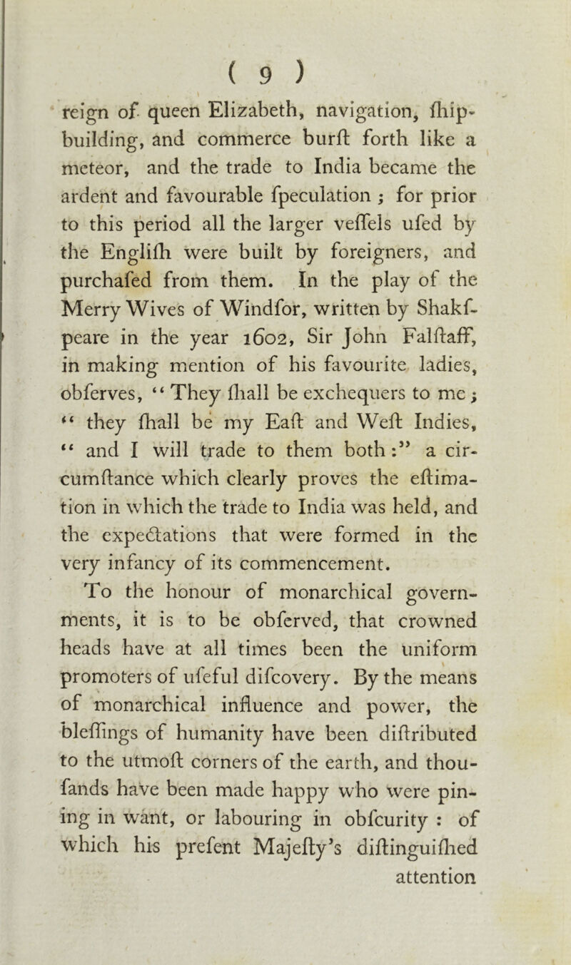 reign of queen Elizabeth, navigation, fliip- building, and commerce burft forth like a meteor^, and the trade to India became the ardent and favourable fpeculation ; for prior to this period all the larger velfels ufed by the Englifh were built by foreigners, and purchafed from them. In the play of the Merry Wives of Windfor, written by Shakf- peare in the year 1602, Sir John Falftaff, in making mention of his favourite ladies, obferves, “ They fliall be exchequers to me; they fhall be my Eaft and Weft: Indies, “ and I will trade to them both:’’ a cir- cumftance which clearly proves the eftima- tion in which the trade to India was held, and the cxpedations that were formed in the very infancy of its commencement. To the honour of monarchical govern- ments, it is to be obfcrved, that crowned heads have at all times been the uniform promoters of ufeful difcovery. By the means of monarchical influence and power, the ’bleflings of humanity have been diflributed to the utooft corners of the earth, and thou- fands have been made happy who were pin- ing in want, or labouring in obfcurity : of which his prefent Majefly’s diflinguiflied attention