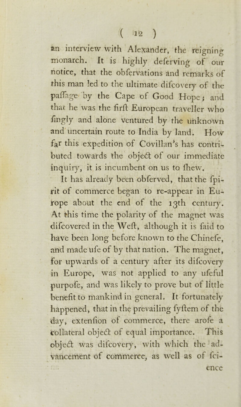 an interview with Alexander, the reigning monarch. It is highly deferving of our notice, that the obfervations and remarks of this man led to the ultimate difcoveiy of the palTage' by the Cape of Good Hope; and that he was the firft: European traveller who fii^gly and alone ventured by the unknown and'uncertain route to India by land. How far this -expedition of Covillan’s has contri- buted towards the objedl of our immediate inquiry, it is incumbent on us to fliew. It has already been obferved, that the fpi- rit of commerce began to re-appear in Eu- rope about the end of the 13th century. At this time the polarity of the magnet was difeovered in the Weft, although it is faid to have been long before known to the Chinefe, and made ufe of by that nation. The magnet, for upwards of a century after its difeovery in Europe, was not applied to any ufeful purpofe, and was likely to prove but of little benefit to mankind in general. It fortunately happened, that in the prevailing fyftem of the day, extenfion of commerce, there arofe a collateral objedt of equal importance. This objedl was difeovery, with which the ad- vancement of commerce, as w^ell as of fei- ence