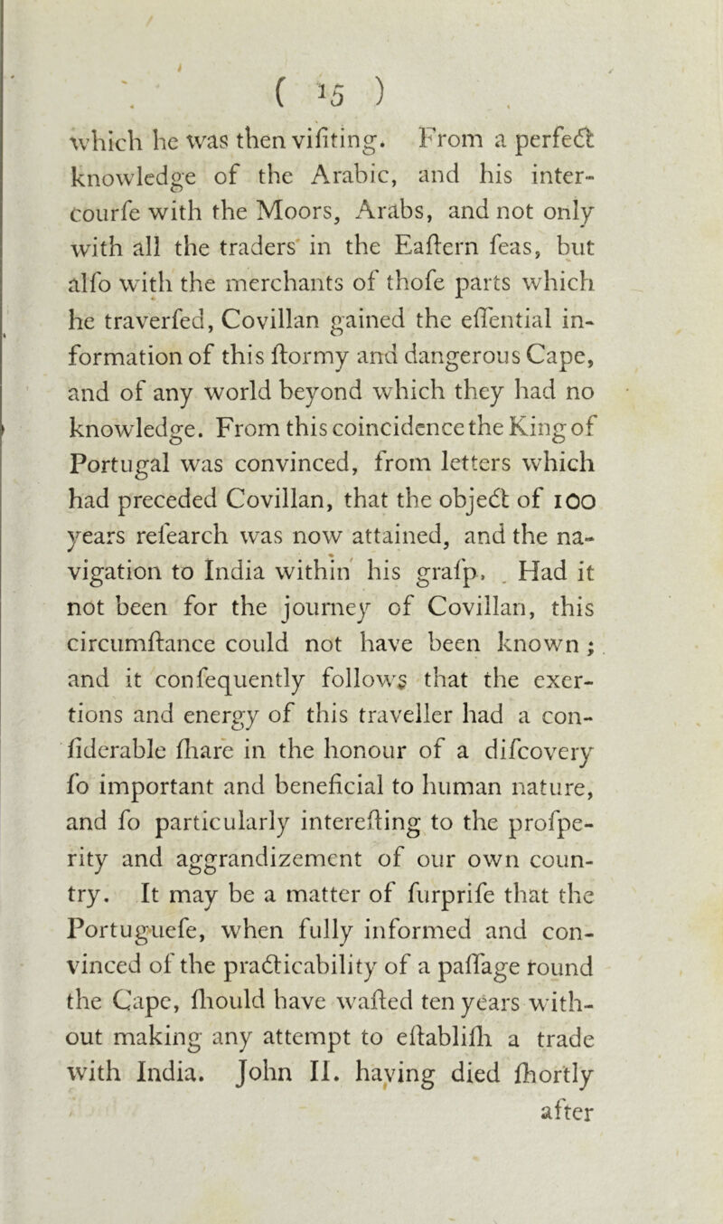 which he was then vifiting. From a perfedl knowledge of the Arabic, and his inter- coiirfe with the Moors, Arabs, and not only with all the traders' in the Eaftern feas, but alfo wdth the merchants of thofe parts which he traverfed, Covillan gained the efl'ential in- formation of this ftormy and dangerous Cape, and of any world beyond which they had no knowledge. From this coincidence the King of Portugal was convinced, from letters which had preceded Covillan, that the objedt of lOO years refearch was now attained, and the na- vigation to India within his grafp, , Had it not been for the journey of Covillan, this circumftance could not have been known ; and it confequently follow^^ - that the exer- tions and energy of this traveller had a con- fidcrable fliafe in the honour of a difeovery fo important and beneficial to human nature, and fo particularly interefting to the profpe- rity and aggrandizement of our own coun- try. It may be a matter of furprife that the Portuguefe, when fully informed and con- vinced of the prafticability of a pafiTage round the Cape, fliould have w^afted ten years with- out making any attempt to efiablifii a trade with India. John II. haying died fhortly after