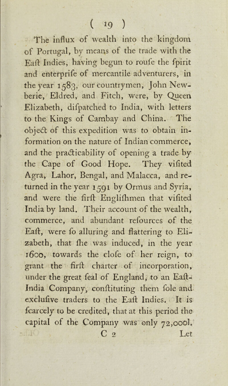 ( ^9 ) The influx of wealth into the kingdom of Portugal, by means of the trade with the Eaft Indies, having begun to roufe the fpirit and ehterprife of mercantile adventurers, in the year 1583, our countrymen, John New- berie, Eldred, and Fitch, were, by Queen Elizabeth, difpatched to India, with letters to the Kings of Cambay and China. The objedl of this expedition was to obtain in- formation on the nature of Indian commerce, and the practicability of opening a trade by the Cape of Good Hope. They vifited Agra, Labor, Bengal, and Malacca, and re- turned in the year 1591 by Ormus and Syria, and were the firfl Englifhmen that vifited India by land. Their account of the wealth, commerce, and abundant refources of the Eaft, were fo alluring and flattering to Eli- zabeth, that file was induced, in the year 1600, towards the clofe of her reign, to grant the firft charter of incorporation, under the great feal of England^ to an Eaft- India Company-, conftituting them foie and- exclufive traders to the Eaft Indies. It is fcarcely to be credited, that at this period the capital of the Company was only 72,000!. C 2 Let