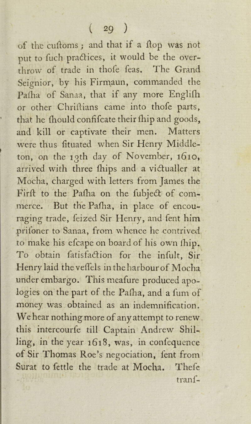 of the cuftoms; and that if a flop was hot put to fuch practices, it would be the over- throw of trade in thofe feas. The Grand Seignior, by his Firmaun, commanded the Pafha of Sanaa, that if any more Englifh or other Chriftians came into thofe parts, that he fliouldconfifcate their fhip and goods, and kill or captivate their men. Matters were thus fituated when Sir Henry Middle- ton, on the 13th day of November, 1610, arrived with three (hips and a vidlualler at Mocha, charged with letters from James the Firft to the Pafha on the fubje6t of com^ merce. But the Pafha, in place of encou- raging trade, feized Sir Henry, and fent him. ‘ prifoner to Sanaa, from whence he contrived ' to make his efcape on board of his own fhip. To obtain fatisfaftion for the infult. Sir Henry laid thevelTels in the harbour of Mocha underembargo. This meafure produced apo- logies on the part of the Pafha, and a fum of money was obtained as an indemnification. We hear nothing more of any attempt to renew, this intercourfe till Captain Andrew ShiN ling, in the year 1618, was, in confequence of Sir Thomas Roe’s negociation, fent from' Surat to fettle the trade at Mocha. Thefc tranf-