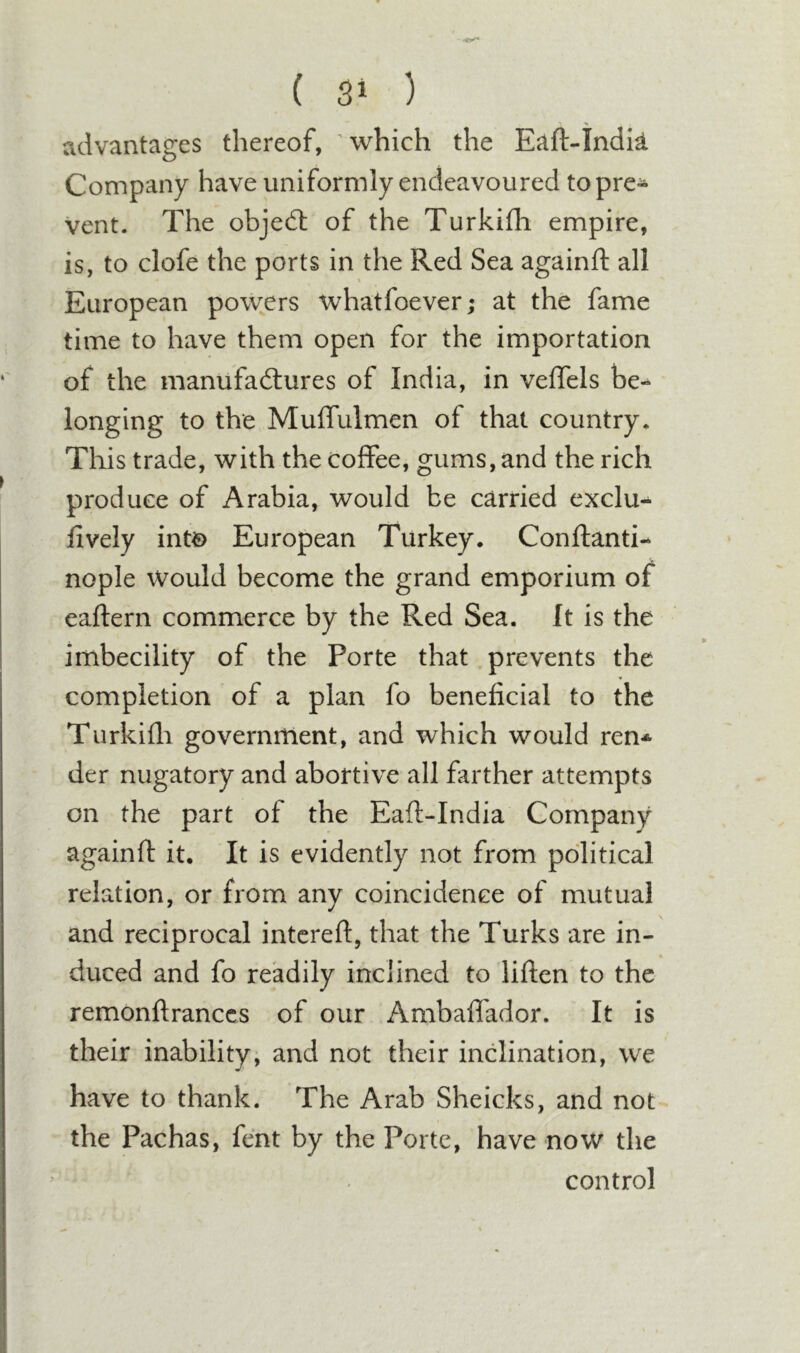 advantages thereof, ’which the Eaft-Indk Company have uniformly endeavoured topre* vent. The objed: of the Turkifli empire, is, to clofe the ports in the Red Sea againft all European powers whatfoever; at the fame time to have them open for the importation of the manufadures of India, in velTels be-^ longing to the Muifulmen of that country. This trade, with the coffee, gums, and the rich produce of Arabia, would be carried exclu- lively int€) European Turkey. Conftanti- nople Would become the grand emporium of eaftern commerce by the Red Sea. It is the imbecility of the Porte that prevents the completion of a plan fo beneficial to the Turkifli government, and which would ren* der nugatory and abortive all farther attempts on the part of the Eaft-India Company againfl it. It is evidently not from political relation, or from any coincidence of mutual and reciprocal intereft, that the Turks are in- duced and fo readily inclined to liften to the remonftranccs of our Ambaffador. It is their inability, and not their indination, we have to thank. The Arab Sheicks, and not the Pachas, fent by the Porte, have now the control