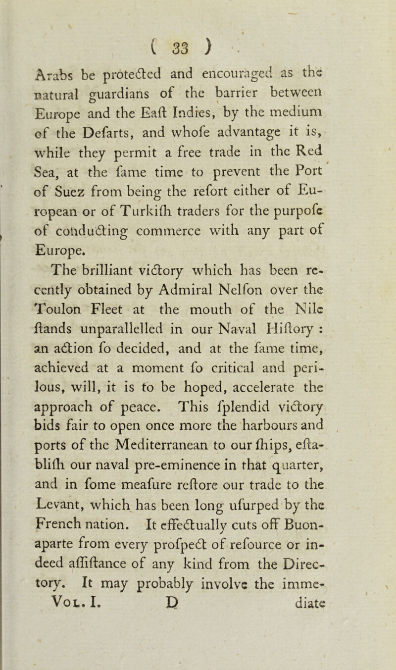 Arabs be protedlcd and encouraged as the' natural guardians of the barrier between Europe and the Eaft Indies, by the medium of the Defarts, and vvhofe advantage it is, while they permit a free trade in the Red Sea, at the fame time to prevent the Port of Suez from being the refort either of Eu- ropean or of Turkifli traders for the purpofc of coududting commerce with any part of Europe* The brilliant vidlory which has been rc* cently obtained by Admiral Nelfon over the Toulon Fleet at the mouth of the Nile ftands unparallelled in our Naval Hiftory : an adlion fo decided, and at the fame time, achieved at a moment fo critical and peri- lous, will, it is to be hoped, accelerate the approach of peace. This fplendid vidlory bids fair to open once more the harbours and ports of the Mediterranean to our fliips, efta- blifli our naval pre-eminence in that quarter, and in fome meafure reftore our trade to the Levant, which has been long ufurped by the French nation. It effedlually cuts off Buon- aparte from every profpedt of refource or in- deed affiftance of any kind from the Direc- tory* It may probably involve the imme- VoL. I. D diate