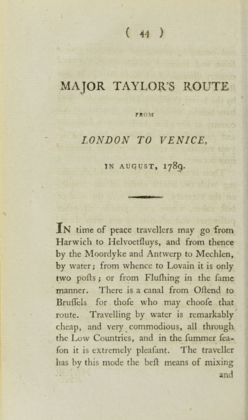 ( 44 ) MAJOR TAYLOR’S ROUTE FROM LONDON TO VENICE, AUGUST, 1789. In time of peace travellers may go from Harwich to Helvoetfluys, and from thence by the Moordyke and Antwerp to Mechlen, by water; from whence to Lovain it is only two pbfts; or from Flufhing in the fame manner. There is a canal from Oftend to Bruflels for tlaofe who may choofe that route. Travelling by water is remarkably cheap, and very commodious, all through the Low Countries, and in the fummer fea- fon it is extremely pleafant. The traveller has by this mode the befl; means of mixing and