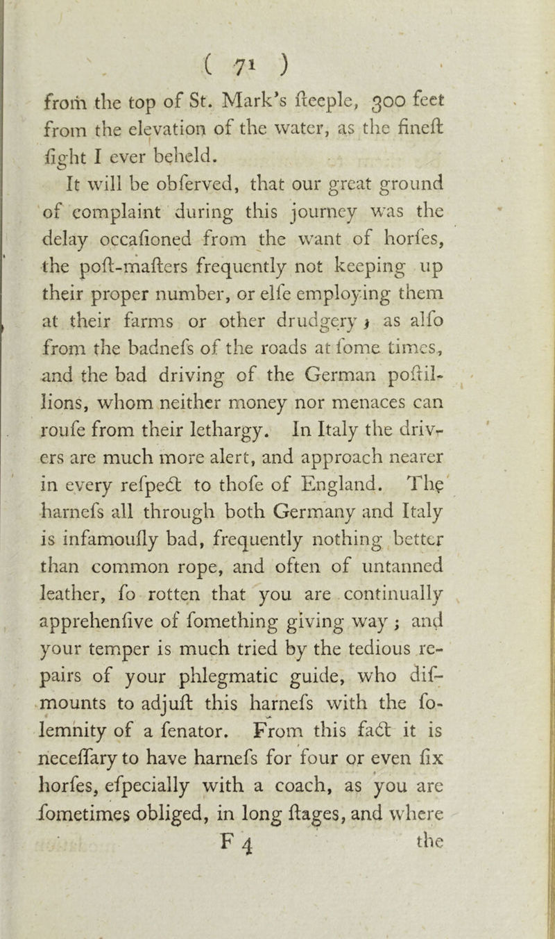 from the top of St. Mark’s fteeple, 300 feet from the elevation of the water, as the fineft fieht I ever beheld. It will be obferved, that our great ground of complaint during this journey was the delay occafioned from the want of horfes, the poft-mafters frequently not keeping up their proper number, or elfe employing them at their farms or other drudgery ) as alfo from the badnefs of the roads at fome times, and the bad driving of the German poftil- lions, whom neither money nor menaces can roufe from their lethargy.- In Italy the driv- ers are much more alert, and approach nearer in every refpedt to thofe of England. Th^' harnefs all through both Germany and Italy is infamoufly bad, frequently nothing, better than common rope, and often of untanned leather, fo rotten that you are continually apprehenhve of fomething giving way ; and your temper is much tried by the tedious re- pairs of your phlegmatic guide, who dif- ^mounts to adjuft this harnefs with the fo&gt; lemhity of a fenator. From this fad:- it is / neceflary to have harnefs for four or even fix horfes, efpecially with a coach, as you are fometimes obliged, in long ftages, and where F 4 the