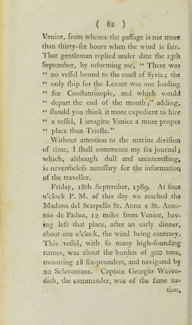 Venice, from whence the pafTage is not more than thirty-fix hours when the wind is fair. That gentleman replied under date the 13th September, by informing me, “ There was ‘‘ no veflel bound to the coaft of Syria; the only fiiip for the Levant was one loading for Conftantinople, and which would “ depart the end of the month adding, fliould you think it more expedient to hire a velTel, I imagine Venice a more proper “ place than Triefte/^ Without attention to the marine divifion of time, I fhall commence my fea journal; which, although dull and uninterefting^ is neverthelefs neceflary for the information of the traveller. Friday, 18th September, 1789. At four o’clock P. M. of this day we reached the Madona del Scarpello St. Anna e St. Anto- nio de Padua, 12 miles from Venice, hav- ing left that place, after an early dinner, about one o’clock, the wind being contrary. This veflel, with fo many high-founding names, was about the burden of 300 tons, mounting 18 fix-pounders, and navigated by .20 Sclavonians. Captain Georgio Woivo- dieh, the commander, was of the fame na-