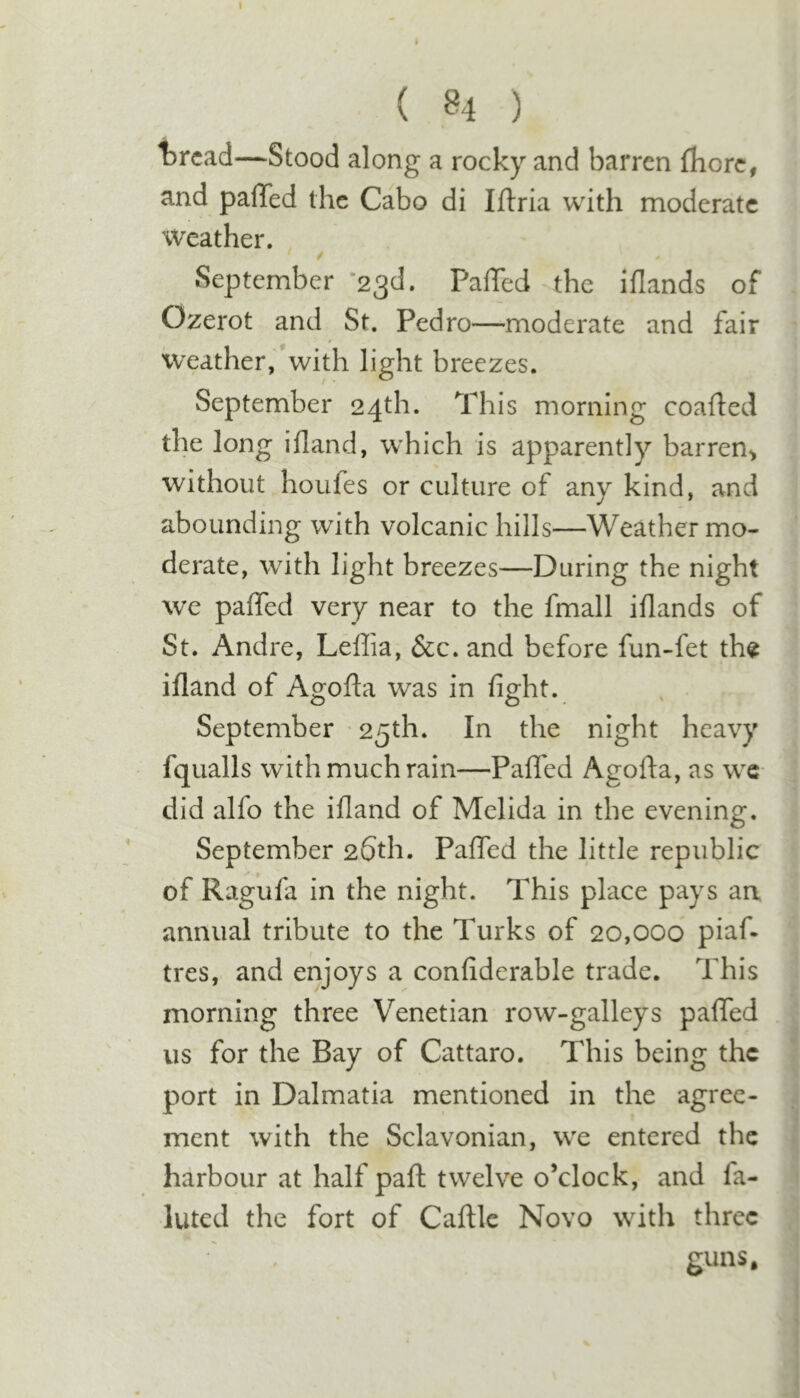 ( 84 ) thread—Stood along a rocky and barren fbore, and palTed the Cabo di Iftria with moderate Weather. September '2^(1. PalTed the illands of Ozerot and St. Pedro—moderate and fair weather,' with light breezes. September 24th. This morning coafted the long ifland, which is apparently barren^ without houfes or culture of any kind, and abounding with volcanic hills—Weather mo- derate, with light breezes—During the night we paffed very near to the fmall iflands of St. Andre, Leffia, &amp;c. and before fun-fet th^ ifland of Agofla was in fight. . . September ' 25th. In the night heavy fqualls with much rain—Paffed Agofla, as we did alfo the ifland of Mclida in the evening. September 26th. Paffed the little republic of Ragufa in the night. This place pays an annual tribute to the Turks of 20,000 piaf* tres, and enjoys a confiderable trade. This morning three Venetian row-galleys paffed us for the Bay of Cattaro. This being the port in Dalmatia mentioned in the agree- ment with the Sclavonian, we entered the harbour at half part twelve o’clock, and fa- inted the fort of Cafllc Novo with three guns.