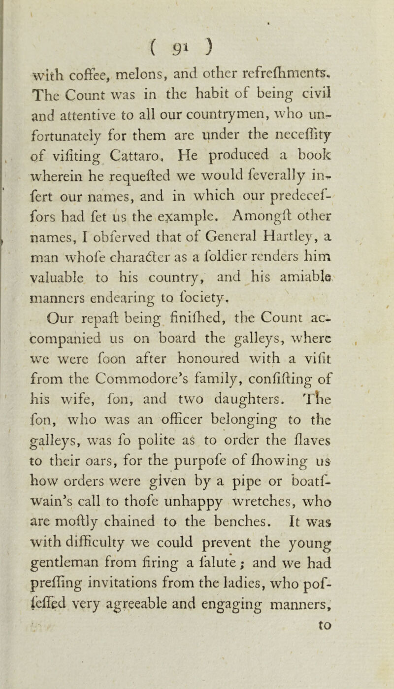 ( 9^ ) with coffee, melons, and other refrefliments. The Count was in the habit of being civil and attentive to all our countrymen, who un- fortunately for them are under the neceffity of vifiting Cattaro, He produced a book wherein he requefted we would feverally in^ fert our names, and in which our prcdeccf- fors had fet us the example. Amongft other names, I obferved that of General Hartley, a man whofe character as a loldier renders him valuable to his country, and his amiable manners endearing to fociety. Our repaft being finiihed, the Count ac- companied us on board the galleys, where we were foon after honoured with a vilit from the Commodore^s family, confifting of his wife, fon, and two daughters. The fon, who was an officer belonging to the galleys, was fo polite as to order the flaves to their oars, for the purpofe of fliowing us how orders were given by a pipe or boatf- wain’s call to thofe unhappy wretches, who are moftly chained to the benches. It was with difficulty we could prevent the young gentleman from firing a falute; and we had preffing invitations from the ladies, who pof- lefled very agreeable and engaging manners, to