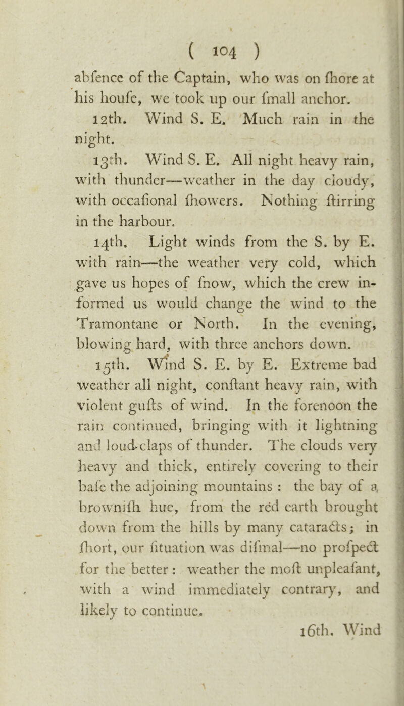 abfence of the Captain, who was on fhore at his houfc, we took up our fmall anchor. 12th. Wind S. E. Much rain in the night. 13th. Wind S. E. All night heavy rain, with thunder—weather in the day cloudy, with occafional fhowers. Nothing ftirring in the harbour. 14th. Light winds from the S. by E. with'rain—the weather very cold, which gave us hopes of fnow, which the crew in- formed us would change the wdnd to the Tramontane or North, In the evening, blowing hard^ with three anchors dowm. 13th. Wind S. E. by E, Extreme bad weather all night, cpnftant heavy rain, wdth violent gufts of wind. In the forenoon the rain continued, bringing with it lightning and louAclaps of thunder. The clouds very heavy and thick, entirely covering to their bale the adjoining mountains : the bay of a brownilh hue, from the red earth brouo:ht down from the hills by many cataradis; in fliort, pur lituation was difmal—no profpedl for the better: weather the moll unpleafant, with a' wind immediately contrary, and likely to continue.