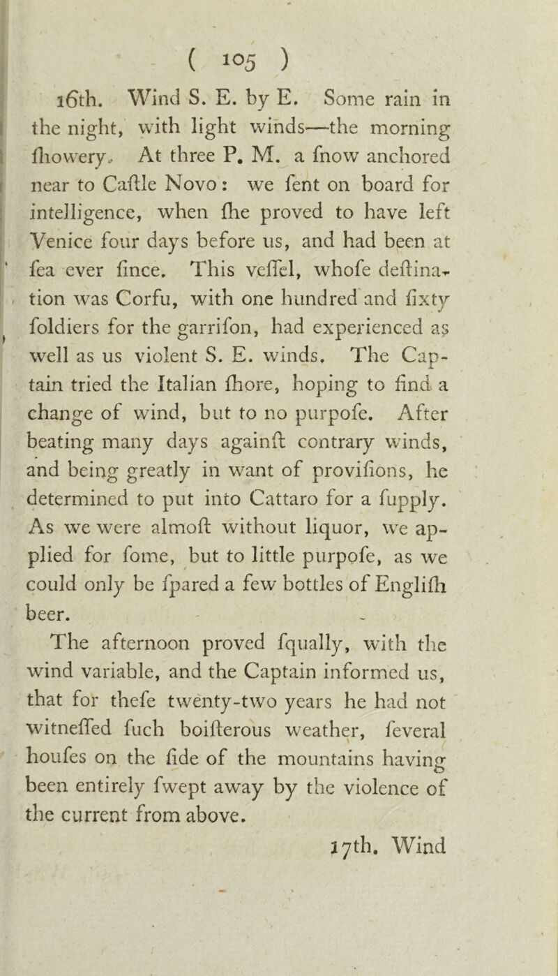 i6th. Wind S. E. by E. Some rain in the night, with light winds—the morning lliowery. At three P. M. a fnow anchored near to Caftle Novo: we fent on board for intelligence, when fhe proved to have left Venice four days before us, and had been at fea ever fince. This v.effel, whofe deftina^ tion was Corfu, with one hundred'and fixty foldiers for the garrifon, had experienced a^; well as us violent S. E. winds. The Cap- tain tried the Italian fhore, hoping to find a change of wind, but to no purpofe. After beating many days againft contrary winds, and being greatly in want of provifions, he determined to put into Cattaro for a fupply. As we were almoft without liquor, we ap- plied for fome, but to little purpofe, as we could only be fpared a few bottles of Englifii beer. The afternoon proved fqually, with the wind variable, and the Captain informed us, that for thefe twenty-two years he had not witneffed fuch boifterous weather, feveral houfes on the fide of the mountains havin&lt;r o been entirely fwept away by the violence of the current from above.