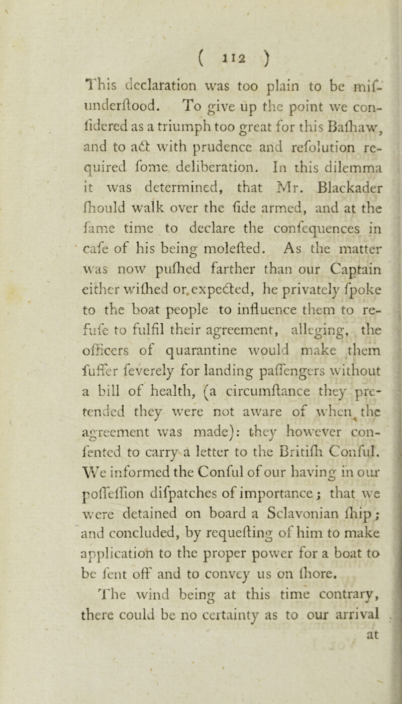 This declaration was too plain to be mif- nnderftood. To give up the point we con- lidered as a triumph too great for this Bafliaw, and to aft with prudence and refolution re- quired fome deliberation. In this dilemma it was determined, that Mr. Blackader 0 fhould walk over the fide armed, and at the lame time to declare the confequences in * cafe of his being molefted. As the matter was now pufhed farther than our Captain either wilhed or^expefted, he privately fpoke to the boat people to influence them to re- fufe to fulfil their agreement, alleging, the officers of quarantine would make them fuffer feverely for landing paffengers without a bill of health, '(a circumftance they.pre- tended they w^ere not aware of when^ the agreement was made): they however con- fented to carry a letter to the Britifli Conful. We informed the Conful of our having in our pofleffion difpatches of importance; that w’c were detained on board a Sclavonian fhip; and concluded, by requefting of him to make application to the proper power for a boat to be fent off and to convey us on Ihore. The wind being at this time contrary, there could be no certainty as to our arrival . at