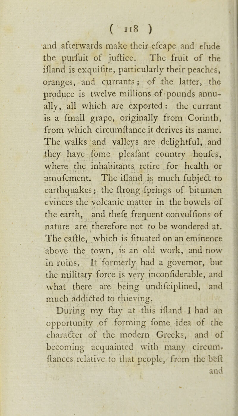 ( i'8 ) •and afterwards make their efcape and elude the purfuit of juftice. The fruit of the ifland is exquifite, particularly their peaches, oranges, and currants; of the latter, the produce is twelve millions of pounds annu- ally, all which are exported: the currant is a fmall grape, originally from Corinth, from which circumftance it derives its name. The walks and valleys are delightful, and .they have fome plealant country houfes, where the inhabitants, retire for health or amufement. The ifland ,is much fubjed: to earthquakes; the ftrong fprings of bitumen j j evinces the volcanic matter in the bowels of . I &gt; the earth, and thefe frequent convulfions of nature are therefore not to be wondered at. The caftle, which is fituatcd on an eminence above the town, is an old work, and now in ruins. It formerly had a governor, but the military force is very inconfiderable, and what there are being undifciplined, and much addided to thieving. During my ftay at uhis ifland I had an opportunity of forming fome idea of the charader of the modern Greeks, and of becoming acquainted with many circum^ fiances relative to that people, from the befl and