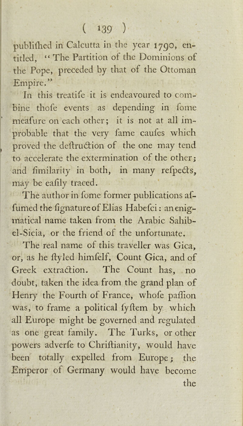 I ( 139 ) piiblifhed in Calcutta in the year 1790, en- titled, “ The Partition of the Dominions of the Pope, preceded by that of the Ottoman Jhmpire. In this trcatife it is endeavoured to com- bine thofe events as depending in feme meafure on each other; it is not at all im- probable that the very fame caufes which proved the deftrudtion of the one may tend to accelerate the extermination of the other; and fimilarity in both, in many refpeils, may be eafily traced. The author in fome former publications af- fumedthe fignaturc of Elias Habefci: an enig- matical name taken from the Arabic Sahib- el-Sicia, or the friend of the unfortunate. The real name of this traveller was Gica, or, as he ftyled himfelf. Count Gica, and of Greek extradlion. The Count has, no doubt, taken the idea from the grand plan of 'Henry the Fourth of France, whofe paffion was, to frame a political lyftem by which all Europe might be governed and regulated as one great family. The Turks, or other powers adverfe to Chriftianity, would have been totally expelled from Europe; the Erriperor of Germany would have become the I