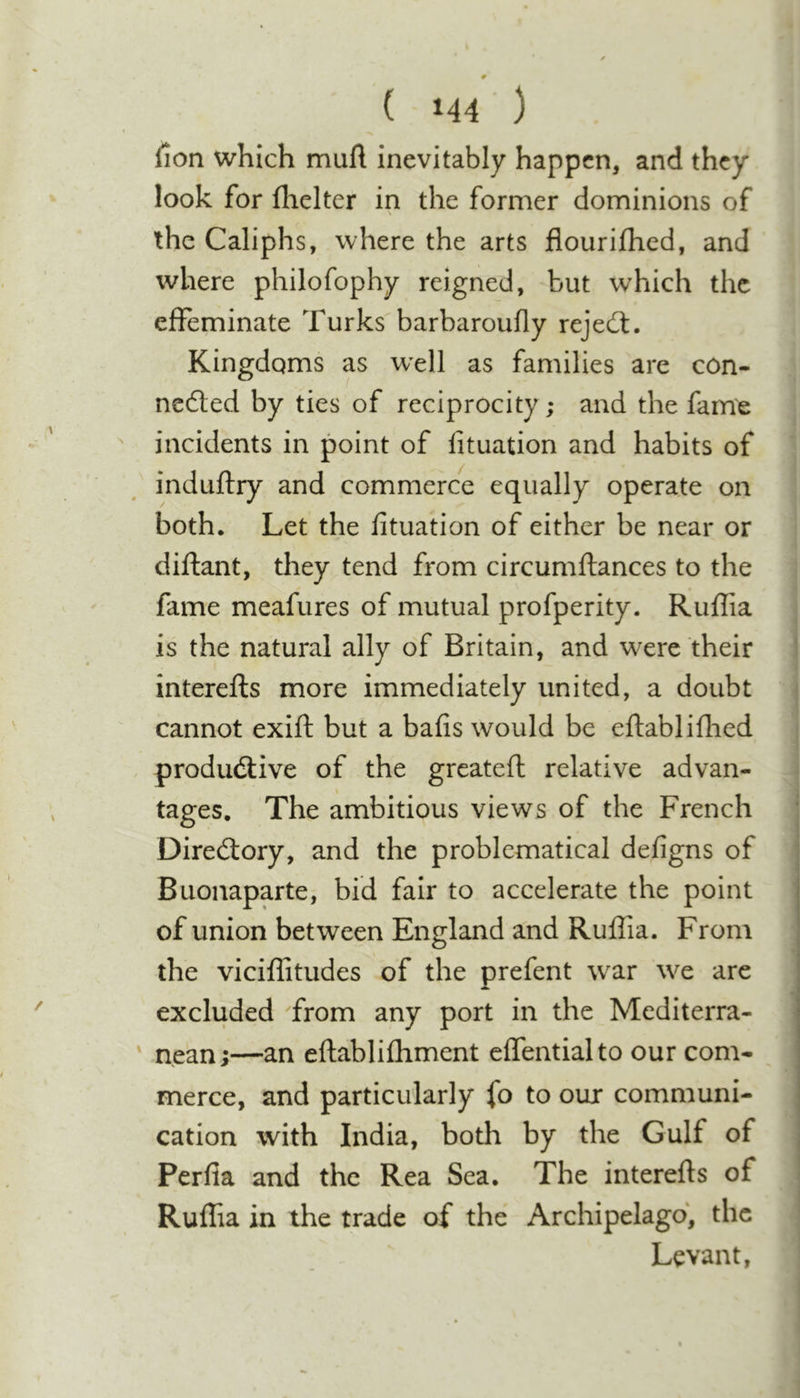 fion which muft inevitably happen, and they look for fhelter in the former dominions of the Caliphs, where the arts flourifhed, and where philofophy reigned, but which the effeminate Turks barbaroufly reject. Kingdoms as w'ell as families are con- nedted by ties of reciprocity; and the fame incidents in point of lituation and habits of induftry and commerce equally operate on both. Let the fituation of either be near or dillant, they tend from circumftances to the fame meafures of mutual profperity. Ruffia is the natural ally of Britain, and w^ere their interefts more immediately united, a doubt cannot exift but a bafis would be eftabliflied produdlive of the greatefl relative advan- tages. The ambitious views of the French * Diredlory, and the problematical defigns of • Buonaparte, bid fair to accelerate the point of union between England and Ruffia. From the viciffitudes of the prefent w^ar we are excluded from any port in the Mediterra- nean ;—an eftablifhment effentialto our com- merce, and particularly fo to our communi- cation with India, both by the Gulf of j Perfia and the Rea Sea. The interefts of • Ruflia in the trade of the Archipelago, the Levant,