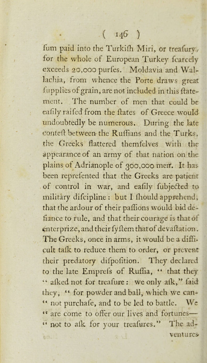 -( ) fum paid into the Turkifh Miri, or treafuryr lor the whole of European Turkey fcarcely exceeds 20,000 purfes. Moldavia and Wal- lachia, from whence the Porte draws great fiipplies of grain, are not included in this ftate- ment. The number of men that could be eafily raifed from the ftates of Greece would undoubtedly be numerous. During the late conteil: between-the Ruffians and the Turks, the Greeks flattered themfelves with the appearance of an army of that nation on the plains of Adrianople of 300,000 meir. It has been reprefented that the Greeks are patient . of control in war, and eafily fubjedted to military difeipline : but I fliould apprehend, that the ardour of their paffions would bid de- fiance to rule, and that their courage is that of enterprize, and their fyflem that of devaflation. The Greeks, once in arms, it would be a diffi- cult talk to reduce them to order, or prevent their predatory difpofition. They declared to the late Emprefs of Ruffia, “ that they alked not for treafure : we only alk,^ faid they, “ for pow'der and ball, which we can- ** not purchafe, and to be led to battle. We “ are come to offer our lives and fortunes— “ not to alk for your treafures,’^ The ad- vent urcs»