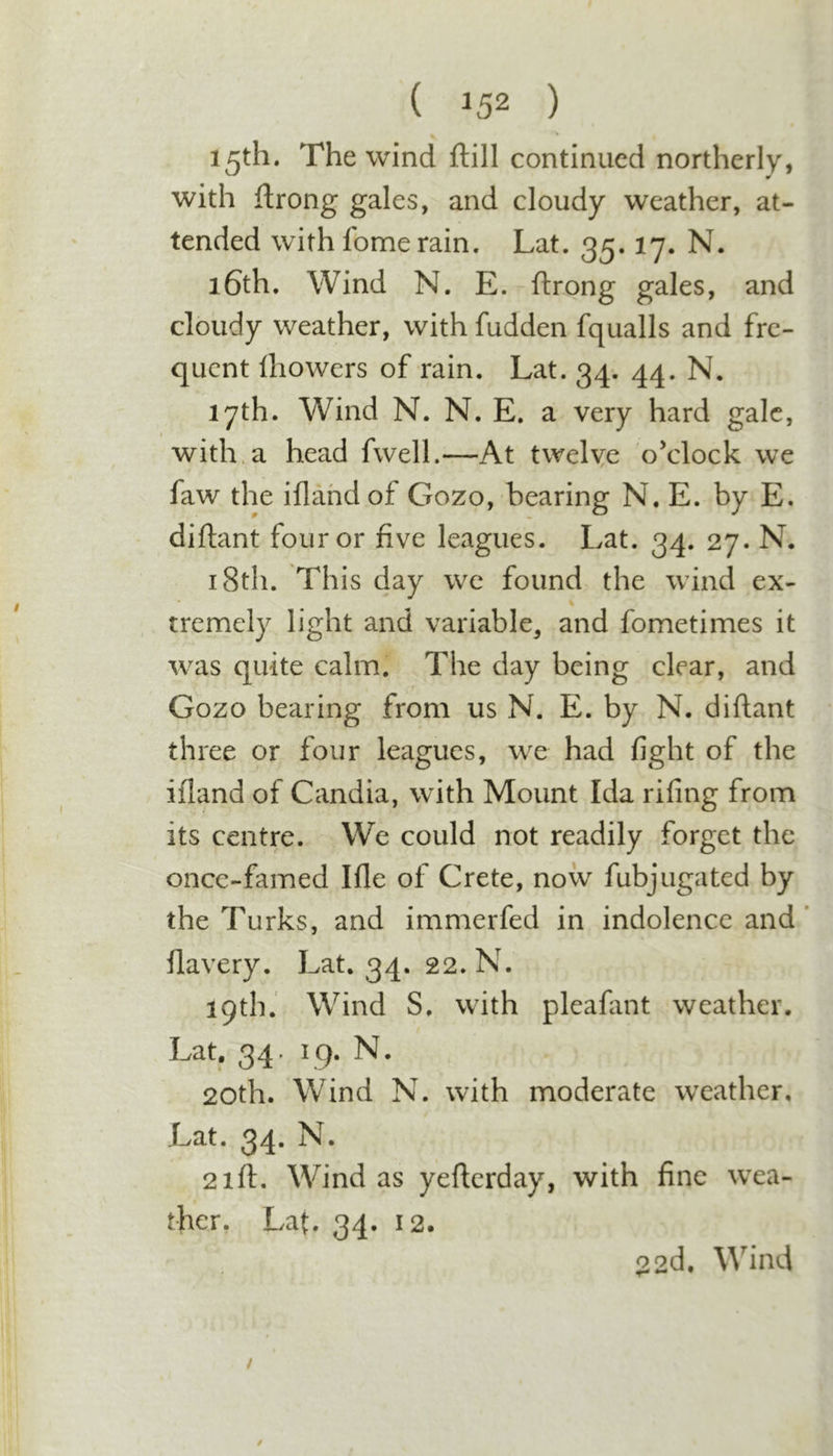 V 15th. The wind ftill continued northerly, with ftrong gales, and cloudy weather, at- tended with fome rain. Lat. 35.17. N. 16th. Wind N. E. ftrong gales, and cloudy weather, with fudden fqualls and fre- quent Ihowers of rain. Lat. 34. 44. N. 17th. Wind N. N. E, a very hard gale, t with.a head fwell.—At twelye o’clock we faw the iftahd of Gozo, bearing N, E. by E. diftant four or five leagues. Lat. 34. 27. N. 18th. This day wc found the wind ex- tremely light and variable, and fometimes it was quite calm. The day being clear, and Gozo bearing from us N. E. by N. diftant three or four leagues, we had fight of the iftand of Candia, with Mount Ida rifing from its centre. We could not readily forget the once-famed Ifle of Crete, now fubjugated by the Turks, and immerfed in indolence and’ flavery. Lat. 34. 22. N. 19th. Wind S. with pleafant weather. Lat, 34. 19. N. 20th. Wind N. with moderate weather, Lat. 34. N. 21ft. Wind as yefterday, with fine w^ea- ther. Lat. 34. 12. $22d, Wind