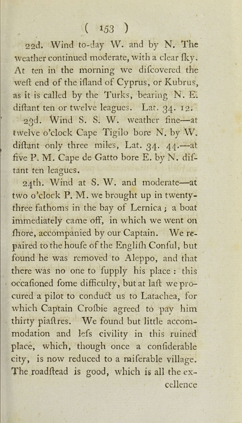 22d. Wind to-day W. and by N, The weather continued moderate, with a clear Iky. At ten in the morning we difcovered the weft end of the iftand of Cyprus, or Kubrus, as it is called by the Turks, bearing N. E. diftant ten or twelve leagues. Lat. 34. 12* •23d. Wind S. S. W. weather fine—at twelve o’clock Cape Tigilo bore N. by W, diftant only three mdles, Lat. 34. 44.—at five P. M. Cape de Gatto bore E. by N. dif- tant ten leagues. 24th. Wind at S. W. and moderate—at two o’clock P. M. wc brought up in twenty- three fathoms in the bay of Lernica j a boat immediately came off, in which we went on fhore, accompanied by our Captain. We re- paired to the houfe of the Englifti Conful, but found he was removed to Aleppo, and that there was no one to fupply his place : this • occafioned fome difficulty, but at laft we pro- cured a pilot to condudt us to Latachea, for which Captain Crofbie agreed to pay him thirty piaftres. We found but little accom- modation and lefs civility in this ruined place, which, though once a confiderable city, is now reduced to a miferable village. The roadftead is good, which is all the ex- cellence