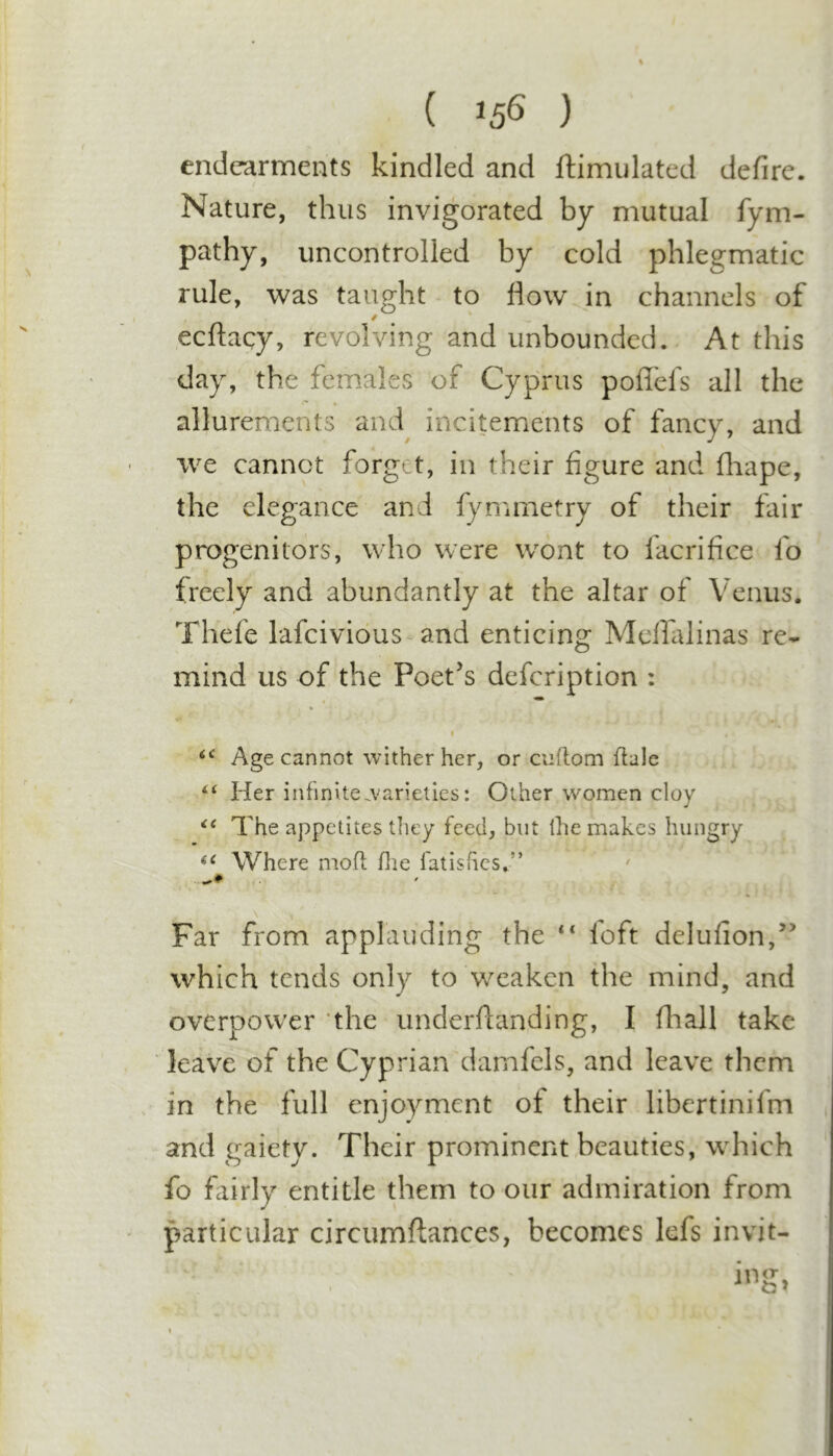 ( ) endearments kindled and ftimulated defire. / Nature, thus invigorated by mutual fym- pathy, uncontrolled by cold phlegmatic rule, was taught to flow in channels of ecftacy, revolving and unbounded. At this day, the females of Cyprus poflefs all the allurements and incitements of fancy, and we cannot forget, in their figure and fliape, the elegance and fymmetry of their fair progenitors, who were wont to facrifice fo freely and abundantly at the altar of Venus. Thefe lafcividus^and enticing Meflalinas re- mind us of the Poet’s defeription : I Age cannot wither her, or cuftom flale Her infinvtewarieties: Other women cloy The appetites they feed, but ihe makes hungry Where moft flie fatishes.” \ Far from applauding the “ foft delufion,” which tends only to weaken the mind, and overpower ‘the underflanding, I fhall take leave of the Cyprian damfels, and leave them , in the full enjoyment of their libertinifm and gaiety. Their prominent beauties, which fo fairly entitle them to our admiration from ' particular circumftances, becomes lefs invit- i n