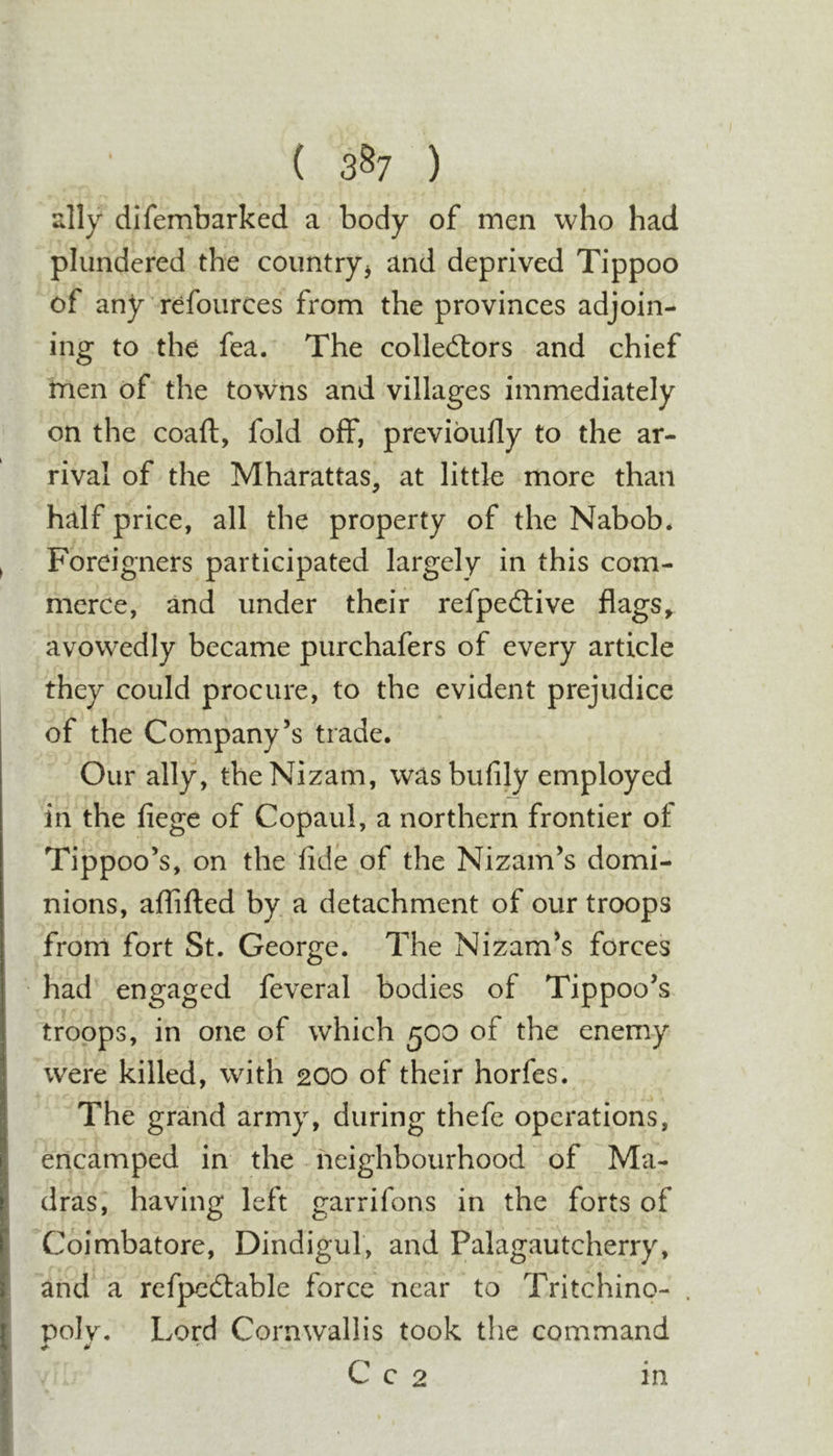 ( 3^7 ) ally difembarked a body of men who had plundered the coimtryj and deprived Tippoo of any refources from the provinces adjoin- ing to the fea. The colledtors and chief men of the towns and villages immediately on the coaft, fold off, previoufly to the ar- rival of the Mharattas, at little more than half price, all the property of the Nabob* ^ Foreigners participated largely in this com- merce, and under their refpedtive flags^ avowedly became purchafers of every article they could procure, to the evident prejudice of the Company’s trade. Our ally, the Nizam, wasbufily employed in the fiege of Copaul, a northern frontier of Tippoo’s, on the fide of the Nizam’s domi- nions, affifted by a detachment of our troops from fort St. George. The Nizam’s forces had engaged feveral bodies of Tippoo’s troops, in one of which 500 of the enemy were killed, with 200 of their horfes. The grand army, during thefe operations, encamped in the neighbourhood of Ma- dras, having left garrifons in the forts of Coimbatore, Dindigul, and Palagautcherry, and a rcfpcdlable force near to Tritchino- . polv. Lord Cornwallis took the command I .