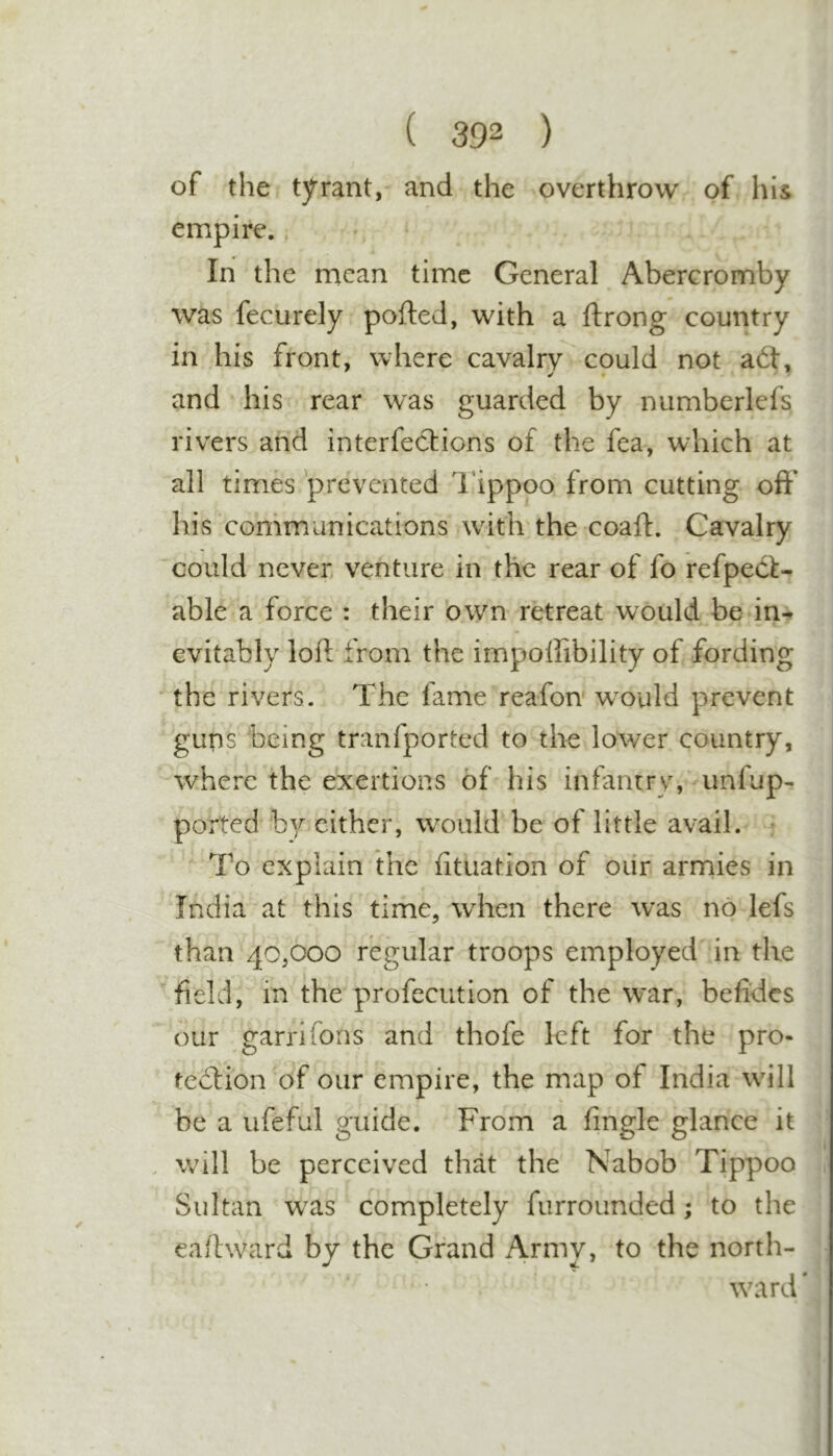 of the tyrant, and the overthrow of his empire.. In the mean time General Abercromby was fecurely pofted, with a ftrong country in his front, where cavalry could not a£t, and his^ rear was guarded by numberlefs rivers and interfections of the fea, which at all times prevented I'ippoo from cutting off* his communications with the coaft. Cavalry could never, venture in the rear of fo refpeef- able a force : their own retreat would be in-» evitably loft* from the impoffibility of fording the rivers. The fame reafon w^ould prevent guns being tranfported to the lower country, where the exertions of his infantry, unfup- ported by cither, would be of little avail. • To explain ihc fituation of our armies in India at this time, when there was no lefs than 40,000 regular troops employed in the field, in the profeciition of the war, befides our garrifons and thofe left for the pro- teftion of our empire, the map of India will be a ufeful guide. From a fingle glance it will be perceived that the Nabob Tippoo Sultan w^as completely furrounded; to the eaffward by the Grand Army, to the north- \vard'