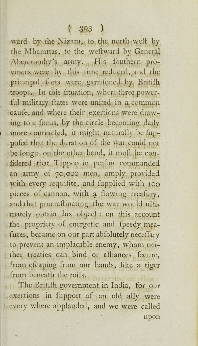 ward by the Nizam, to the north-weft by the Mharattas, to the weftward by General Abercromby’s army. His fouthern pro- vinces were by this time reduced, and the principal forts were garrifoned by Britilh troops. In this fttuation, where three power- ful military ftates were united in a. common caufe, and where their exertions were draw- ing to a focus, by the circle becoming daily more contradlcd, it might naturally be fup- pofed that the duration of the war could not be long: on the other hand, it mull be con- ftdered that Tippoo in perfon commanded an army of 70,000 men, amply provided with every requifite, and fupplied with 100 pieces of cannon, with a flowing treafury, and that procraftinating the war would ulti- mately obtain his objedl: on this account the propriety of energetic and fpeedy mea- fures, became on our part abfolutely neceffary to prevent an implacable enemy, whom nei- ther treaties can bind or alliances fecure, from efcaping from our hands, like a tiger from beneath the tolls. « The Britifli government in India, for our exertions in fupport of an old ally were every where applauded, and we were called ' upon