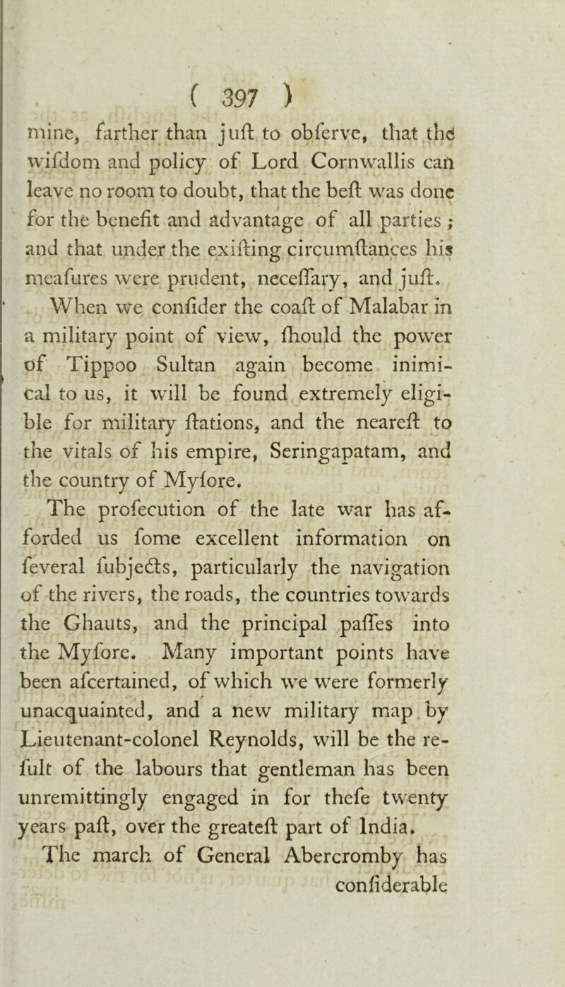 mine, farther than juft to obferve, that the wifdom and policy of Lord Cornwallis can leave no room to doubt, that the beft was done for the benefit and advantage of all parties ; and that under the exifting circumftances his rneafures were prudent, necefTary, and juft, ‘ When we confider the coafl of Malabar m a military point of view, fhould the power of Tippoo Sultan again become inimi- cal to us, it will be found extremely eligi- ble for military flations, and the neareft to the vitals of his empire, Seringapatam, and the country of _Myfore. The profecution of the late war has af- forded us fome excellent information on feveral fubjedls, particularly the navigation of the rivers, the roads, the countries towards the Ghauts, and the principal pafTes into the Myfore. . Many important points have been afeertained, of which we were formerly unacquainted, and a new military map by Lieutenant-colonel Reynolds, will be the re- fult of the labours that gentleman has been unremittingly engaged in for thefe twenty years pafl, over the greateft part of India, The march of General Abercromby has confiderablq