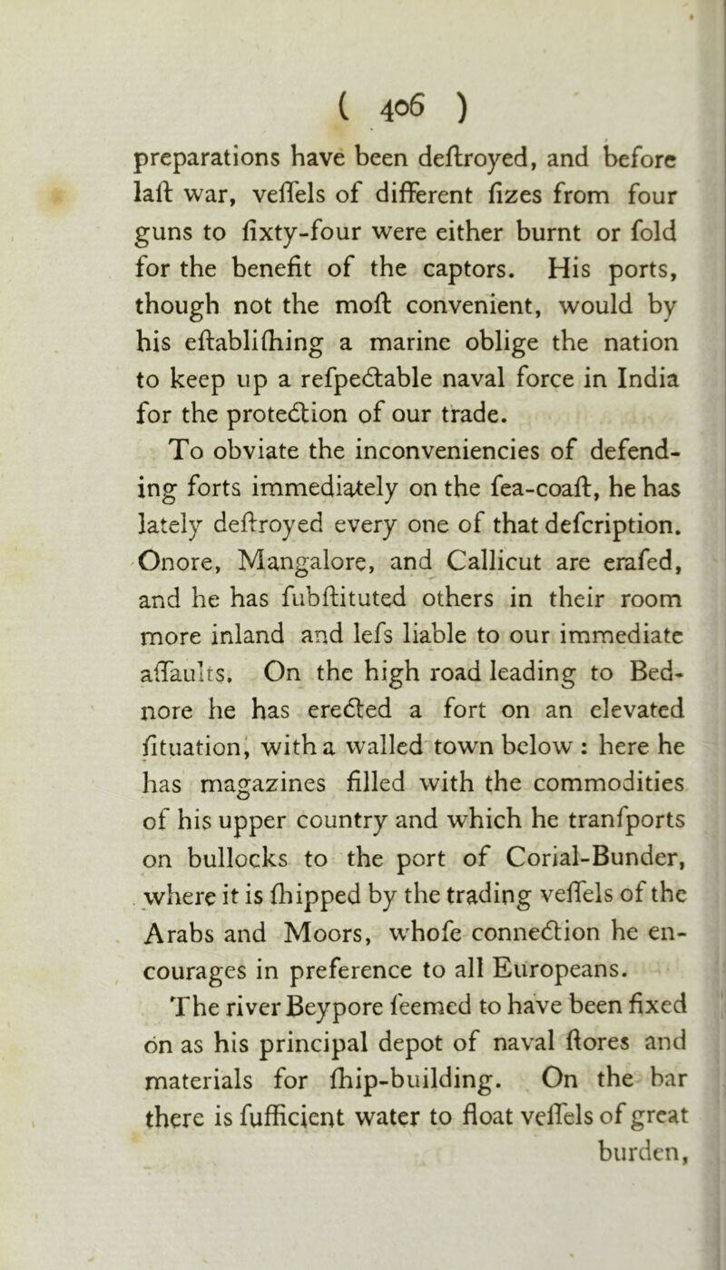 f preparations have been deftroyed, and before laft war, velTels of different fizes from four guns to fixty-four were either burnt or fold for the benefit of the captors. His ports, though not the moft convenient, would by his eftablifhing a marine oblige the nation to keep up a refpedtable naval force in India for the protection of our trade. To obviate the inconveniencies of defend- ing forts immediately on the fea-coaft, he has lately deffroyed every one of that defeription. 'Onore, Mangalore, and Callicut are erafed, and he has fubftituted others in their room more inland and lefs liable to our immediate alTaults. On the high road leading to Bed- nore he has eredted a fort on an elevated fituationi with a wallednown below : here he has magazines filled with the commodities of his upper country and which he tranfports on bullocks to- the port of Corial-Bunder, . where it is fhipped by the trading velfels of the Arabs and Moors, whofe connection he en- courages in preference to all Europeans. The river Beypore leemed to have been fixed on as his principal depot of naval ftores and materials for fhip-building. On the bar there is fufficient water to float velTels of great burden,