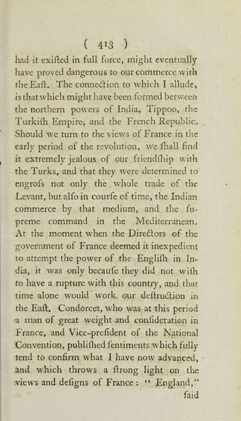 had it exifted in full force, might eventually have proved dangerous to our commerce with theEaft. The connedlion to which I allude^ is that which might have been formed between the northern powers of India, Tippoo, the Turkiili Empire, and the French Republic. , Should we turn to the views of France in the early period of the revolution, we .fhall find it extremely jealous of our friendfhip with the Turks, and that they were determined to engrofs not only the whole trade of the Levant, but alfoin courfe of time, the Indian commerce by that medium, and the fu- prerne command in the Mediterranean, At the moment when the Diredtors of the government of France deemed it inexpedient to attempt the power of the Englifh in In- dia, it was only becaufe they did not wifh to have a rupture with this country, and that time alone would work, our deftrudlion in the Eaft. Condorcet, who was at this period a man of great weight and confideration in France, and Vice-prefident of the National Convention, publifhed fentiments which fully tend to confirm what I have now advanced, ^ and. which throws a ftrong light on tlie .views and defigns of France : ■* England,*' • faid