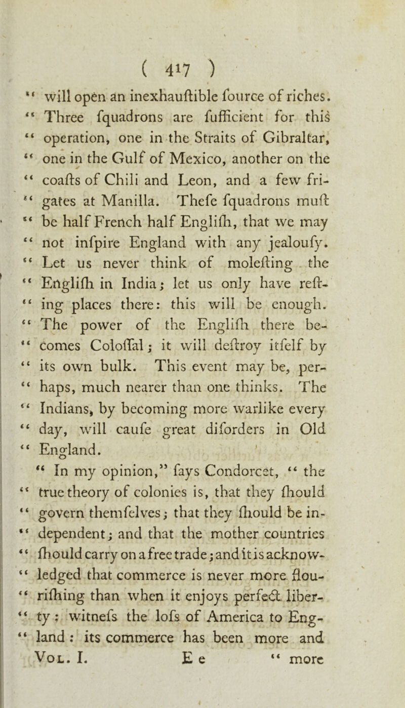 “ will opto an inexhauftible foiirce of riches, “ Three , fquadrons are fufficient for this “ operation, one in the. Straits of Gibraltar, “ one in the Gulf of Mexico, another on the coafts of Chili and Leon, and a few fri- “ gates at Manilla. Thefe fquadrons miift be half French half Englifli, that we may ‘‘ not infpire England with any jealoufy. Let us never think of molefting . the “ Englifh in India; let us only have reft- “ ing places there: this will be enough. “ The power of the Englifti there be- “ comes Coioftal; it will deftroy itfelf by “ its own bulk. This event may be, per- “ haps, much nearer than one thinks. The “ Indians^ by becoming more warlike every “ day, .will caufe great diforders in Old England. In my opinion,fays Condorcet, “ the true theory of colonies is, that they fliould “ govern themfelves; that they fliould be in- “ dependent; and that the mother countries ‘ ‘ fh ould carry on a free trade; and it is ackno w- “ ledged that commerce is never more flou-' ‘‘ rifliing than when it enjoys perfecft liber- “ ty : 'witnefs the. lofs of America to Eng- “ land: its commerce has been more and VoL, L E e more