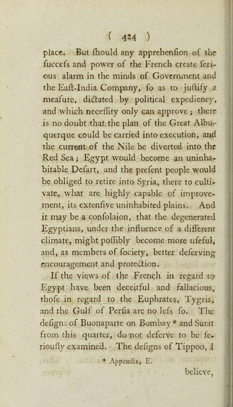 place. But Ihould any apprehenfion of the fuccefs and power of the French create feri- ous alarm in the minds of Government and the Eaft-India Company, fo as to juftify a meafure, dictated by political, expediency, and which neceffity only can approve; there is no doubt that, the plan of the Great Albu- querque could be carried into execution, and the current of the Nile be diverted into the  * Red Sea; Egypt would become an uninha- bitable Defart, and the prefent people would be obliged to retire into Syria, there to culti^ vate, what are highly capable of improve- ment, its extenfive uninhabited plains. And i it may be a confolaion, that the degenerated ; Egyptians, under the influence of a different climate, might polfibly become more ufeful, j I and, as members of fociety, better deferving encouragement and proteiilion. If the views of the French in regard to ' Egypt have been deceitful and fallacious, thofe in regard to the Euphrates, Tygris, and the Gulf of Perfia are no lefs fo. The J defigns of Buonaparte on Bombay * and Surat j from this quarter, do not deferve to be fci. i rioufly examined.- The defigns of Tippoo, 4 I Appendix, E. j believe, ; i I