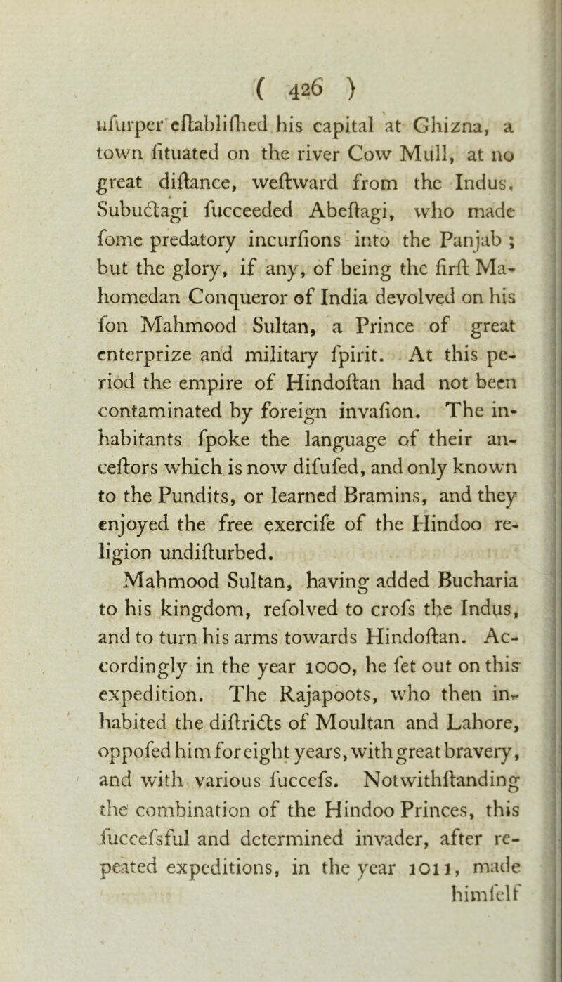 a ufurper'cftabliflied his capital at Ghizna, town fituated on the river Cow Mull, at no great diftance, weftward from the Indus, ♦ Subudagi fucceeded Abeftagi, who made fomc predatory incurfions into the Panjab ; but the glory, if any, of being the firft Ma- homedan Conqueror of India devolved on his fbn Mahmood Sultan, a Prince of great enterprize and military fpirit. At this pe- riod the empire of Hindoftan had not been contaminated by foreign invafion. The in- habitants fpoke the language of their an- ceftors which is now difufed, and only known to the Pundits, or learned Bramins, and they enjoyed the free exercife of the Hindoo re- ligion undifturbed. Mahmood Sultan, having added Bucharia to his kingdom, refolved to crofs the Indus, and to turn his arms towards Hindoftan. Ac- cordingly in the year 1000, he fet out on this expedition. The Rajapoots, who then int- habited the diftribls of Moultan and Lahore, oppofed hi m for eight years, with great bravery, ' and with various fuccefs. Notwithftanding the combination of the Hindoo Princes, this I'uccefsful and determined invader, after re- peated expeditions, in the year 1011, made himfclf