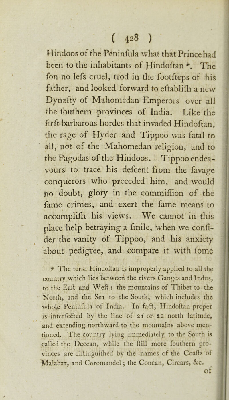 Hindoos of the Peninfula what that Prince had been to the inhabitants of plindoftan The fon no lefs cruel, trod in the footfteps of his father, and looked forward to eftablifh a new Dynafty of Mahomedan Emperors over all the fouthern provinces of India. Like the j fir ft barbarous hordes that invaded Hindoftan, the rage of Hyder and Tippoo was fatal to all, not of the Mahomedan religion, and to the Pagodas of the' Hindoos. Tippoo endea- vours to trace his defeent from the favage conquerors who preceded him, and would no doubt, glory in the commillion of the fame crimes, and exert the fame means to accomplifh his views. We cannot in this place help betraying a fmile, when we confi- der the vanity of Tippoo, and his anxiety about pedigree, and compare it with fome ♦ The term Hindoftan is improperly applied to all the country which lies between the rivers Ganges and Indus, to the Eaft and Weft : the mountains of Thibet to the North, and the Sea to the South, w^hich includes the whole' Peninfula of India. In fa6l, Hindoftan proper is interfeifted by the line of 21 or 22 north latitude, and extending northward to the mountains above men- | tioned. The country lying immediately to the South is | called the Deccan, while the ftill more fouthern pro- | vinccs are diftinguifhed by the names of the Coafts of i Xialabar, and Coromandel; the Concan, Circars, See. ]