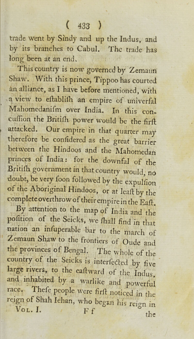 trade went by Sindy and up the Indus, and by its branches to Cabul. The trade' has long been at an end. This country is now governed by Zemaun Shaw. With this prince, Tippoo has courted an alliance, as I have before mentioned, with a view to eflablifh an empire ot univerfal Mahomedanifm over India. In this con- cuffion the Britifli power would be the firft attacked. Our empire in that quarter may therefore be confidered as the great barrier between the Hindoos and the Mahomedan princes of India: for the downfal of the Britifh government in that country would, no doubt, be very foon followed by the expullion of the Aboriginal Hindoos, or at leaftby the complete overthrow of their empire in the Eaft, By attention to the map of India and^he pofition of the Seicks, we fliall find in that nation an infuperable bar to the march of Zemaun Shaw to the frontiers of Oude and the provinces of Bengal. The whole of the country of the Seicks is interfered by five ' large rivers, to the eaft^vard of the Indus and inhabited by a warlike and powerful race. Thefe people were firfl noticed in the reign of Shah lehan, who began his reio-n in Vox.. I. F'f ° , ^ ^ the