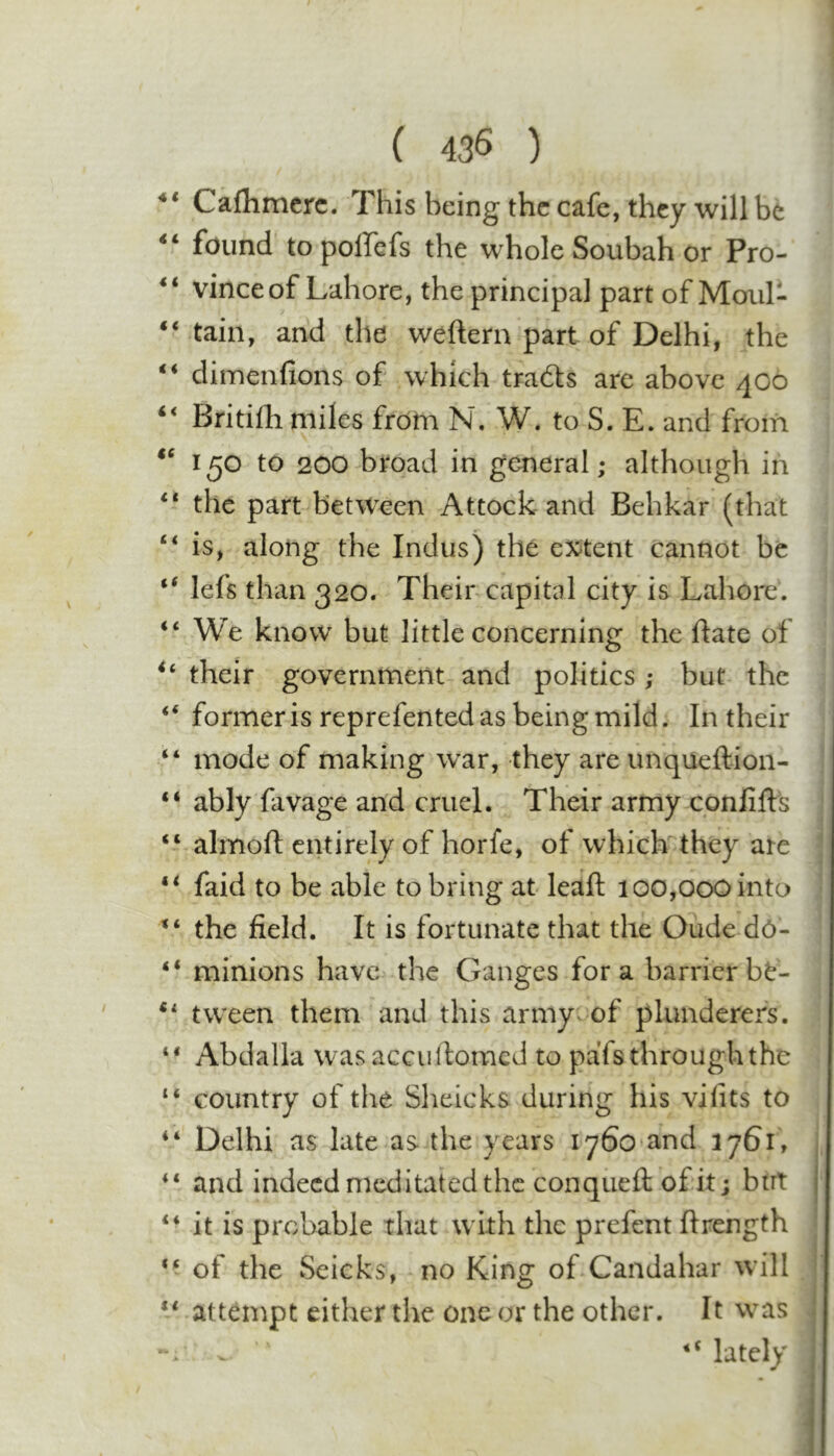 ( 435 ) Caflimcrc. This being the cafe, they will be found to pollefs the whole Soubah or Pro- ** vince of Lahore, the principal part of Moul- tain, and the weftern part of Delhi, the ‘‘ dimenfions of which tracts are above 400 ‘‘ Britilh miles from N. W. to S. E. and from 150 to 200 broad in general; although in the part between Attock and Behkar (that is, along the Indus) the ex^tent cannot be lefs than 320. Their capital city is Lahore. “ We know but little concerning the ftate of their government and politics; but the ‘‘ former is reprefented as being mild. In their “ mode of making w^ar, they are unqueftion- “ ably favage and cruel. Their army confifts “ almoft entirely of horfe, of which^'they are ** faid to be able to bring at- leaf! 100,000 into the field. It is fortunate that the Oude dO- “ minions have the Ganges fora barrierbt- tween them and this army of plunderers. “ Abdalla wasacculfomcd to pafs through the country of the Sheicks during his vifits to Delhi as late as the years lySo^and 1761, and indeed meditated the conqueft of it; birt ** it is probable that w ith the prefent ftrength of the Seicks, no King of Candahar w’ill ** attempt either the one or the other. It w^as lately