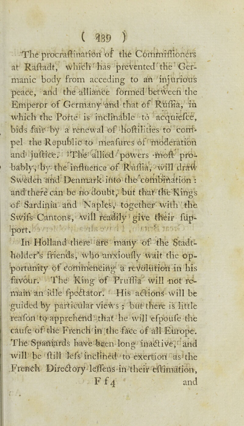 ( ) The procraftinat'ioif of the Commiffioners at Raftadt, whiclT has^ prevented'the Ger- manic body from acceding to an 'injurious peace, and the alliance formed between the Emperpr of Germany^^and that of Rtiffia, in which the Pohe^ is'’inclinable 'to acquiefee, » bids fair'by a renewal bf hoftilities to coni- pel the Republic to meafures of' moderation and' jufticfei' ^The’allied powers -bioft' prb^ •bablybby-the'influence of R'uflia,‘nviri dr^ii Sweden '^nd- Denmark* into^thb''cohibinati6n : f T * arid there can be no doubti^ but thatThe'Kings of Sardinia and Naples,^ together with the Swifs'Cantons, will readily ^ give their fup- 'port. ^ ^ •il'.v'/f i ! , « f ^ r if * In Holland-tliere^^are many of the Stadt- holder’s fiaencis, who anxioufly wait the op- portunity ot Commencing* a revolutioh in his favour. The- Ring of Pru'flia will -not re*- rbain’an idle fpedtator. His abtions will be guided by particular views ; but there is little reafon'tQ'apprehendi^that he wi)l‘efpoufe the caufe of the French^'in the face of all Europe. The Spaniards have been long ina&lt;flivei‘ and will' be ft ill lefsanclihed’’to exertioii asuhe French Diredlory leflTensdn their eft'imafibn, F fq and